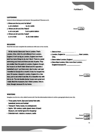 13
   C
  o
  p
  y
  r   i  g
   h
   t
   ©
   M
   M
   P
  u
   b
   l   i  c
  a
   t   i  o
  n
  s
Full Blast 3
Score 10
Total Score 75
Score 6
READING
Score 8
LISTENING
Listen to three dialogues and answer the questions? Choose a or b.
1. Where are the boy and his father?
a. at a stadium b. at a castle
2. Where are Mr and Mrs Peters?
a. at a car park b. at a petrol station
3. Where are Mr and Mrs Foster?
a. on a train b. at a train station
Read the text and complete the sentences with one or two words.
Hi! My name’s Steve and I live in London. That’s
London, Ohio, USA! It’s a bit different from London,
England. It isn’t as big as London, England and there
aren’t as many things to do, but I like it. There is a great
swimming pool here and there are lots of parks. They
are smaller than the parks in London, England, though.
My house is on North Main Street and it’s opposite a
basketball court. I go there every day to play. Last year
I travelled to Europe for a month. It was my longest trip
ever. Of course, I stayed in London, England for a few
days, just to see what it was like. It’s a beautiful city with
lots to do. The red double-decker buses were great and
I really liked the museums. But I think London, Ohio is
nicer, though, because it’s my home.
1. Steve is from .
2. London, England is than London,
Ohio.
3. Steve visited London, England .
4. Steve likes London, Ohio more than London,
England because it’s .
Imagine you live in a city called Lowercroft. Use the information below to write a paragraph about your city.
• Three parks: North, East and Central Park with:
basketball, tennis and football
• Transport: Trains, buses, no underground.
• Sights: 12th century castle, (great views of town)
Museum, old market (good for shopping)
• Entertainment: stadium, museum, castle
WRITING
 