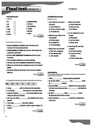 14
   C
  o
  p
  y
  r   i  g
   h
   t
   ©
   M
   M
   P
  u
   b
   l   i  c
  a
   t   i  o
  n
  s
Full Blast 3
1. Mark (enjoy) playing basketball.
2. A: Hi, Rob. What you (do)?
B: I (study).
3. Carl and Mike (want) to buy new posters
for their room because they (not like) the
old ones.
4. A: Why Beth (run)?
B: Because she’s late for school.
5. Lots of people (use) the underground
every day.
1. Andrew decided / arrived to join the tennis club
because he loves playing tennis.
2. Unfortunately / Luckily, the old man died before the
ambulance got there.
3. Ali was really frightened / dangerous when he saw
the shark.
4. Let me show / shout you my new painting.
5. The bus was very crowded / worried this morning.
6. When we arrived at the campsite, we put up the tent /
ticket.
7. We were driving to the beach when we got a stuck /
flat tyre.
Final test: Modules 1-4
VOCABULARY
Score 6
Score 7
into out for at on in
Score 7
Score 6
1. do
2. go
3. fall
4. miss
5. post
6. travel
a. skateboarding
b. the bus
c. the washing
d. a letter
e. abroad
f. down
A. Match.
C. Complete the sentences with the prepositions in the box.
1. I hang with my friends at the weekend.
2. I’m looking my keys but I can’t find them.
3. Hussein crashed a bus stop while he was
riding his bike last Tuesday.
4. OK, can you stand the middle of the room,
please?
5. Turn right the police station.
6. Hang a minute. I want to get a burger. I’m
hungry.
Score 6
B. Circle the correct words.
COMMUNICATION
1. How often do you go to
the park?
a. I don’t think so.
b. Once or twice a week.
c. I’m afraid not.
2. What do you think of my
new jacket?
a. It looks good.
b. It’s great fun.
c. I’m only joking.
3. What does he look like?
a. He’s very outgoing.
b. He’s tall and slim.
c. He’s excited.
4. Need some help?
a. You’re welcome.
b. Here you are.
c. No thanks.
5. Is my notebook at your
house?
a. What else?
b. Let me check.
c. Never mind.
6. How long did you stay
in Spain?
a. For three months.
b. It took me three
months.
c. Three months ago.
Choose a, b or c.
GRAMMAR
A. Complete with the Present Simple  or the Present Progressive 
of the verbs in brackets.
 