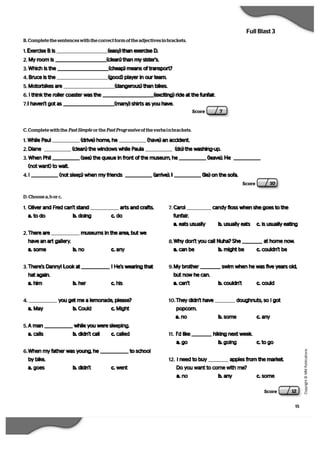 15
   C
  o
  p
  y
  r   i  g
   h
   t
   ©
   M
   M
   P
  u
   b
   l   i  c
  a
   t   i  o
  n
  s
Full Blast 3
Score 10
B. Complete the sentences with the correct form of the adjectives in brackets.
1. Exercise B is (easy) than exercise D.
2. My room is (clean) than my sister’s.
3. Which is the (cheap) means of transport?
4. Bruce is the (good) player in our team.
5. Motorbikes are (dangerous) than bikes.
6. I think the roller coaster was the (exciting) ride at the funfair.
7.I haven’t got as (many) shirts as you have.
Score 7
C. Complete with the Past Simple  or the Past Progressive  of the verbs in brackets.
1. While Paul (drive) home, he (have) an accident.
2. Diane (clean) the windows while Paula (do) the washing-up.
3. When Phil (see) the queue in front of the museum, he (leave). He
(not want) to wait.
4. I (not sleep) when my friends (arrive). I (lie) on the sofa.
D. Choose a, b or c.
1. Oliver and Fred can’t stand arts and crafts.
a. to do b. doing c. do
2. There are museums in the area, but we
have an art gallery.
a. some b. no c. any
3. There’s Danny! Look at ! He’s wearing that
hat again.
a. him b. her c. his
4. you get me a lemonade, please?
a. May b. Could c. Might
5. A man while you were sleeping.
a. calls b. didn’t call c. called
6. When my father was young, he to school
by bike.
a. goes b. didn’t c. went
7. Carol candy floss when she goes to the
funfair.
a. eats usually b. usually eats c. is usually eating
8. Why don’t you call Nuha? She at home now.
a. can be b. might be c. couldn’t be
9. My brother swim when he was five years old,
but now he can.
a. can’t b. couldn’t c. could
10. They didn’t have doughnuts, so I got
popcorn.
a. no b. some c. any
11. I’d like hiking next week.
a. go b. going c. to go
12. I need to buy apples from the market.
Do you want to come with me?
a. no b. any c. some
Score 12
 