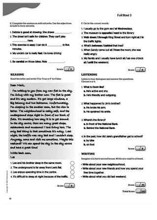    C
  o
  p
  y
  r   i  g
   h
   t
   ©
   M
   M
   P
  u
   b
   l   i  c
  a
   t   i  o
  n
  s
Score 5
Score 10
Total Score 100
E. Complete the sentences with adverbs. Use the adjectives
in bold to form adverbs.
1. Debbie is good at drawing. She draws .
2. The street isn’t safe for children. They can’t play
here.
3. This exercise is easy. I can do it in five
minutes.
4. My uncle’s car is really fast. He loves driving
.
5. Be careful on those bikes. Ride .
F. Circle the correct words.
1. I usually go to the gym on / at Wednesdays.
2. The museum is opposite / next to the library.
3. Walk down / through King Street and turn right at / in
the traffic lights.
4. What’s between / behind that tree?
5. When Sandy came out of / from the room, she was
really angry.
6. My family and I usually have lunch at / on one o’clock
at / until the weekend.
Score 8
LISTENING
Listen to four dialogues and answer the questions.
Choose a or b.
1. What is Kevin like?
a. He’s active and shy.
b. He’s friendly and outgoing.
2. What happened to Jim’s brother?
a. He broke his arm.
b. He sprained his ankle.
3. Where’s the library?
a. In front of the National Bank.
b. Behind the National Bank.
4. In the past, how did Jake’s grandfather get to school?
a. by bike
b. on foot
Score 8
READING
Read the letter and write T for True or F for False.
Dear Mark,
Im writing to you from my new flat in the city.
Im living with my brother now. The flat is great
and its very modern. Its got large windows, a
big balcony and two bedrooms. Unfortunately,
Im sleeping in the smaller room, but the view is
better. The neighbourhood is really safe, and the
underground stops right in front of our block of
 flats. Its amazing how easy it is to get around.
In the city centre, there are many great shops,
restaurants and museums! I love living here. The
only bad thing is that sometimes its noisy. Last
night, the traffic was very bad and I couldnt sleep.
 Anyway, come and visit me sometime. Maybe this
weekend? We can spend the day in the city centre
and have a great time!
Write back soon,
Lee
1. Lee and his brother sleep in the same room.
2. The underground is far away from Lee’s flat.
3. Lee enjoys spending time in the centre.
4. It’s difficult to sleep at night because of the traffic.
WRITING
Imagine you have moved house. Write an e-mail to a friend.
• Write about your new neighbourhood.
• Write about your new friends and how you spend your
free time together.
• Write about what you did last weekend.
16
Score 8
Full Blast 3
 
