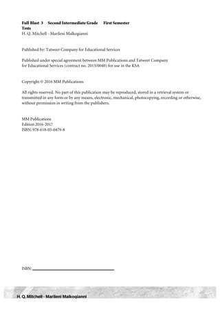 Full Blast 3 Second Intermediate Grade First Semester
Tests
H. Q. Mitchell - Marileni Malkogianni
Published by: Tatweer Company for Educational Services
Published under special agreement between MM Publications and Tatweer Company
for Educational Services (contract no. 2013/0040) for use in the KSA
Copyright © 2016 MM Publications
All rights reserved. No part of this publication may be reproduced, stored in a retrieval system or
transmitted in any form or by any means, electronic, mechanical, photocopying, recording or otherwise,
without permission in writing from the publishers.
MM Publications
Edition 2016-2017
ISBN: 978-618-05-0479-8
ISBN:
H. Q. Mitchell - Marileni Malkogianni
 