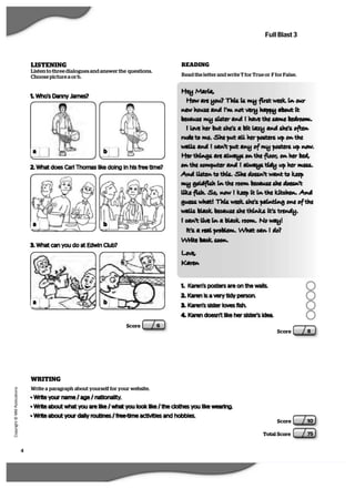4
   C
  o
  p
  y
  r   i  g
   h
   t
   ©
   M
   M
   P
  u
   b
   l   i  c
  a
   t   i  o
  n
  s
Full Blast 3
Score 10
Total Score 75
LISTENING
Listen to three dialogues and answer the questions.
Choose picture a or b.
ba
1. Who’s Danny James?
2. What does Carl Thomas like doing in his free time?
ba
Score 6
3. What can you do at Edwin Club?
ba
Hey Maria,
How are you? This is my first week in our
new house and Im not very happy about it
because my sister and I have the same bedroom.
I love her but shes a bit lazy and shes often
rude to me. She put all her posters up on the
walls and I cant put any of my posters up now.
Her things are always on the floor, on her bed,
on the computer and I always tidy up her mess.
 And listen to this. She doesnt want to keep
my goldfish in the room because she doesnt
like fish. So, now I keep it in the kitchen. And
guess what! This week shes painting one of the
walls black because she thinks its trendy.
I cant live in a black room. No way!
Its a real problem. What can I do?
Write back soon.
Love,
Karen 
Score 8
WRITING
Write a paragraph about yourself for your website.
• Write your name / age / nationality.
• Write about what you are like / what you look like / the clothes you like wearing.
• Write about your daily routines / free-time activities and hobbies.
1. Karen’s posters are on the walls.
2. Karen is a very tidy person.
3. Karen’s sister loves fish.
4. Karen doesn’t like her sister’s idea.
Read the letter and write T for True or F for False.
READING
 