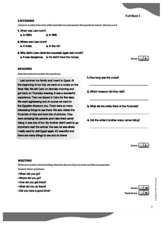 7
   C
  o
  p
  y
  r   i  g
   h
   t
   ©
   M
   M
   P
  u
   b
   l   i  c
  a
   t   i  o
  n
  s
Full Blast 3
Score 10
Total Score 75
Score 6
LISTENING
Listen to a radio interview with Liam Harvey and answer the questions below. Choose a or b.
1. When was Liam born?
a. In 1980. b. In 1981.
2. Where was Liam born?
a. In India. b. In the UK.
3. Why didn’t Liam climb the mountain again last month?
a. It was dangerous. b. He didn’t have the money.
READING
Read the text and answer the questions.
Last summer my family and I went to Egypt. At
the beginning of our trip, we went on a cruise on the
River Nile. We left Cairo on Monday morning and
got back on Thursday evening. It was a wonderful
experience. Then we stayed in Cairo for five days.
We went sightseeing and of course we went to
the Egyptian Museum, too. There were so many
interesting things to see there. We also visited the
Pyramids of Giza and took lots of pictures. They
were amazing! My parents and I also tried camel
riding. It was lots of fun. My brother didn’t want to go
anywhere near the animal. You see, he was afraid.
I really want to visit Egypt again. It’s beautiful and
there are many things to see and do there!
1. How long was the cruise?
2. Which museum did they visit?
3. What did the writer think of the Pyramids?
4. Did the writer’s brother enjoy camel riding?
Score 8
WRITING
Write an e-mail to a friend telling him/her about a trip you went on with your parents.
Answer these questions.
• When did you go?
• Where did you go?
• How did you get there?
• What did you do there?
• Did you have a good time?
 