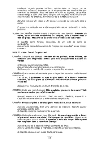 10
cordame; alguns piratas subindo; outros com os braços no ar,
brandindo espadas; hipótese de a «tripulação» ser constituída par
sombras de bonecos atrás da cena; o vulto do capitão, de grande
chapéu largo e com uma perna de pau, uma espada numa mão e um
óculo noutra, no entanto, movimentar-se-á e intervirá na ação.
Barulho infernal de vozes e de passos correndo de um lado para o
outro.
E sempre o ruído do mar e da tempestade, agora muito alto e muito
próximo.
VULTO DO CAPITÃO (Dando ordens à tripulação, aos berros) - Baixem as
velas, suas bestas! Olhem-me as vergas, que o vento está a
dar de popa! Mexam-se ou atiro-vos a todos aos tubarões!
O Capitão corre furioso, coxeando, de um lado ao outro do
tombadilho.
Manuel está escondido ao cimo do “espaço das escadas”, entre cordas
e caixas.
MANUEL - Meu Deus! Os piratas!
CAPITÃO (Sempre aos berros) - Mexam essas pernas, suas bestas, ou
enforco um! Depressa antes que nos descubram! Baixem as
velas!
Gritarias e correrias dos piratas.
Manuel afunda-se ainda mais no seu esconderijo.
Subitamente, o capitão dá com ele e aponta-lhe a espada.
CAPITÃO (Virado ameaçadoramente para o lugar das escadas, onde Manuel
se esconde)
- E tu aí, ó grumete! O que é que estás aí a fazer? Mexe-te
também, ou vais para os tubarões! Vai-me buscar uma garrafa!
Mexe-te!
Descoberto, Manuel põe-se de pé, transido de medo.
CAPITÃO (Cada vez mais furioso)- Não ouviste, grumete dum raio? Vai-
me buscar outra garrafa! Mexe-te!
Manuel, como um autómato, cheio de medo, obedece, enquanto o
Capitão continua a berrar e a dar ordens à tripulação.
CAPITÃO- Preparar para a abordagem! Mexam-se, seus animais!
Manuel, aterrorizado, traz uma garrafa ao Capitão, ficando depois
paralisado diante dele.
O Capitão emborca ruidosamente a garrafa.
CAPITÃO (Voltando-se de novo para Manuel) - O que é que estás a fazer
aí parado? Nunca me viste? Vai apagar os lampiões! (Apontando
com a espada para o chão:) E apanha o raio do lenço! Não quero
ver ninguém sem o lenço na cabeça!
Manuel baixa-se e apanha o lenço vermelho do chão.
Ata-o à volta da cabeça e regressa, correndo, ao seu esconderijo.
O Capitão olha com um longo óculo para terra.
 