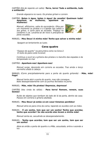 11
CAPITÃO (Dá de repente um salto) -Terra, terra! Tudo a estibordo, tudo
a estibordo!
Grande algazarra no navio. Os piratas gritam e correm.
CAPITÃO- Botes à água, botes à água! Ao assalto! Queimem tudo!
Apanhem as mulheres, apanhem as
mulheres!
Manuel, aflitíssimo, salta do esconderijo. Olha por
um momento os piratas e o Capitão aos saltos e
aos gritos, e corre para as escadas. Tropeça no
cordame e cai. Levanta-se de novo e precipita-se
pelas escadas.
MANUEL - Meu Deus! A minha mãe! Tenho que salvar a minha mãe!
Apagam-se lentamente as luzes.
Cena quatro
“Espaço do quarto” na penumbra como na Cena 2.
O resto do palco está invisível.
Continua a ouvir-se a gritaria dos piratas e o barulho das espadas e da
tempestade no mar
CAPITÃO - Apanhem-nas! Apanhem-nas!
Manuel surge, descendo em correria as escadas. Traz ainda o lenço
vermelho atado à cabeça.
MANUEL (Corre precipitadamente para a porta do quarto gritando) - Mãe, mãe!
Foge!
Manuel tenta abrir a porta do quarto, mas não consegue.
Bate desesperadamente com os punhos fechados na porta.
MANUEL - Mãe, mãe! Os piratas! Depressa, depressa!
CAPITÃO (Voz vinda do sótão) - Para terra! Remem, remem, suas
bestas!
Ruído de objetos que tombam do lado de lá da porta, dentro da casa.
Passos em correria e gritaria abafada.
MANUEL - Meu Deus! Já estão cá em casa! Estamos perdidos!
Manuel atira-se para cima da cama, tapando os ouvidos com as mãos.
MANUEL – É um sonho, tem que ser um sonho! Tenho que acordar,
tenho que acordar! Se não acordo eles levam a minha mãe!
Manuel senta-se, sacudindo-se desesperadamente.
MANUEL - Tenho que acordar, tem que ser um sonho, tem que ser
um sonho!
Abre-se então a porta do quarto e a Mãe, assustada, entra e acende a
luz.
 