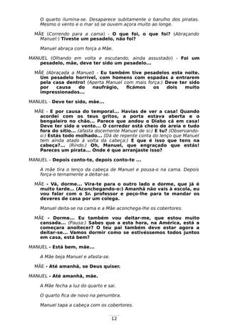 12
O quarto ilumina-se. Desaparece subitamente o barulho dos piratas.
Mesmo o vento e o mar só se ouvem açora muito ao longe.
MÃE (Correndo para a cama) - O que foi, o que foi? (Abraçando
Manuel:) Tiveste um pesadelo, não foi?
Manuel abraça com força a Mãe.
MANUEL (Olhando em volta e escutando, ainda assustado) - Foi um
pesadelo, mãe, deve ter sido um pesadelo...
MÃE (Abraçada a Manuel) - Eu também tive pesadelos esta noite.
Um pesadelo horrível, com homens com espadas a entrarem
pela casa dentro! (Aperta Manuel com mais força:) Deve ter sido
por causa do naufrágio, ficámos os dois muito
impressionados...
MANUEL - Deve ter sido, mãe...
MÃE - E por causa do temporal... Havias de ver a casa! Quando
acordei com os teus gritos, a porta estava aberta e o
bengaleiro no chão... Parece que andou o Diabo cá em casa!
Deve ter sido o vento... O corredor está cheio de areia e tudo
fora do sítio... (afasta docemente Manuel de si:) E tu? (Observando-
o:) Estás todo molhado... (Dá de repente conta do lenço que Manuel
tem ainda atado à volta da cabeça:) E que é isso que tens na
cabeça?... (Rindo.) Oh, Manuel, que engraçado que estás!
Pareces um pirata... Onde é que arranjaste isso?
MANUEL – Depois conto-te, depois conto-te ...
A mãe tira o lenço da cabeça de Manuel e pousa-o na cama. Depois
força-o ternamente a deitar-se.
MÃE - Vá, dorme... Vira-te para o outro lado e dorme, que já é
muito tarde… (Aconchegando-o:) Amanhã não vais à escola, eu
vou falar com o Sr. professor e peço-lhe para te mandar os
deveres de casa por um colega.
Manuel deita-se na cama e a Mãe aconchega-lhe os cobertores.
MÃE - Dorme... Eu também vou deitar-me, que estou muito
cansada... (Pausa:) Sabes que a esta hora, na América, está a
começara anoitecer? O teu pai também deve estar agora a
deitar-se... Vamos dormir como se estivéssemos todos juntos
em casa, está bem?
MANUEL - Está bem, mãe...
A Mãe beja Manuel e afasta-se.
MÃE - Até amanhã, se Deus quiser.
MANUEL - Até amanhã, mãe.
A Mãe fecha a luz do quarto e sai.
O quarto fica de novo na penumbra.
Manuel tapa a cabeça com os cobertores.
 