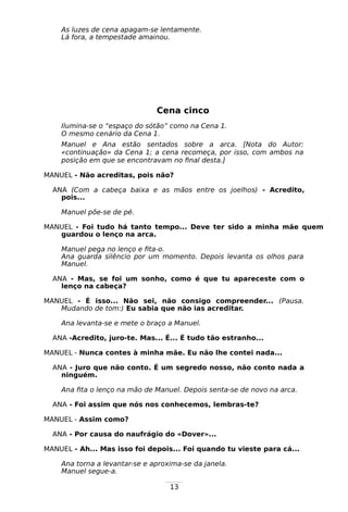 13
As luzes de cena apagam-se lentamente.
Lá fora, a tempestade amainou.
Cena cinco
Ilumina-se o “espaço do sótão” como na Cena 1.
O mesmo cenário da Cena 1.
Manuel e Ana estão sentados sobre a arca. [Nota do Autor:
«continuação» da Cena 1; a cena recomeça, por isso, com ambos na
posição em que se encontravam no final desta.]
MANUEL - Não acreditas, pois não?
ANA (Com a cabeça baixa e as mãos entre os joelhos) - Acredito,
pois...
Manuel põe-se de pé.
MANUEL - Foi tudo há tanto tempo... Deve ter sido a minha mãe quem
guardou o lenço na arca.
Manuel pega no lenço e fita-o.
Ana guarda silêncio por um momento. Depois levanta os olhos para
Manuel.
ANA - Mas, se foi um sonho, como é que tu apareceste com o
lenço na cabeça?
MANUEL - É isso... Não sei, não consigo compreender... (Pausa.
Mudando de tom:) Eu sabia que não ias acreditar.
Ana levanta-se e mete o braço a Manuel.
ANA -Acredito, juro-te. Mas... É... É tudo tão estranho...
MANUEL - Nunca contes à minha mãe. Eu não lhe contei nada...
ANA - Juro que não conto. É um segredo nosso, não conto nada a
ninguém.
Ana fita o lenço na mão de Manuel. Depois senta-se de novo na arca.
ANA - Foi assim que nós nos conhecemos, lembras-te?
MANUEL - Assim como?
ANA - Por causa do naufrágio do «Dover»...
MANUEL - Ah... Mas isso foi depois... Foi quando tu vieste para cá...
Ana torna a levantar-se e aproxima-se da janela.
Manuel segue-a.
 