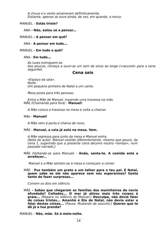 14
A chuva e o vento amainaram definitivamente.
Distante, apenas se ouve ainda, de vez, em quando, a ronca.
MANUEL – Estás triste?
ANA - Não, estou só a pensar...
MANUEL - A pensar em quê?
ANA - A pensar em tudo...
MANUEL - Em tudo o quê?
ANA - Em tudo...
As luzes extinguem-se.
Aos poucos, começa a ouvir-se um som de sinos ao longe («raccord» para a cena
seguinte).
Cena seis
«Espaço da sala».
Noite.
Um pequeno pinheiro de Natal a um canto.
Mesa posta para três pessoas.
Entra a Mãe de Manuel, trazendo uma travessa na mão.
MÃE (Chamando para fora) - Manuel!
A Mãe coloca a travessa na mesa e volta a chamar.
Mãe - Manuel!
A Mãe vem à porta e chama de novo.
MÃE - Manuel, a ceia já está na mesa. Vem.
A Mãe regressa para junto da mesa e Manuel entra.
[Nota do autor: Manuel vestido diferentemente, mesmo que pouco, da
cena 1, sugerindo que a presente cena decorre noutro «tempo», num
passado narrado.]
MÃE (Voltando-se para Manuel) - Anda, senta-te. A comida está a
arrefecer…
Manuel e a Mãe sentam-se à mesa e começam a comer.
MÃE - Pus também um prato e um talher para o teu pai. É Natal,
quem sabe se ele não aparece sem nós esperarmos? Gosta
tanto de fazer surpresas...
Comem os dois em silêncio.
MÃE - Sabes que chegaram as famílias dos marinheiros do navio
afundado? Coitados... O mar já atirou mais três corpos à
praia... (Repara no silêncio de Manuel:) Desculpa, não devia falar
de coisas tristes... Amanhã é Dia de Natal, não devia estar a
falar destas coisas... (Pausa. Mudando de assunto:) Queres que te
dê já a tua prenda?
MANUEL - Não, mãe. Só à meia-noite.
 