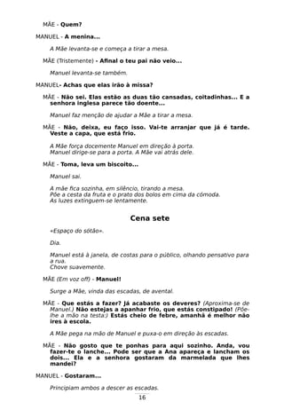 16
MÃE - Quem?
MANUEL - A menina...
A Mãe levanta-se e começa a tirar a mesa.
MÃE (Tristemente) - Afinal o teu pai não veio...
Manuel levanta-se também.
MANUEL- Achas que elas irão à missa?
MÃE - Não sei. Elas estão as duas tão cansadas, coitadinhas... E a
senhora inglesa parece tão doente...
Manuel faz menção de ajudar a Mãe a tirar a mesa.
MÃE - Não, deixa, eu faço isso. Vai-te arranjar que já é tarde.
Veste a capa, que está frio.
A Mãe força docemente Manuel em direção à porta.
Manuel dirige-se para a porta. A Mãe vai atrás dele.
MÃE - Toma, leva um biscoito...
Manuel sai.
A mãe fica sozinha, em silêncio, tirando a mesa.
Põe a cesta da fruta e o prato dos bolos em cima da cómoda.
As luzes extinguem-se lentamente.
Cena sete
«Espaço do sótão».
Dia.
Manuel está à janela, de costas para o público, olhando pensativo para
a rua.
Chove suavemente.
MÃE (Em voz off) - Manuel!
Surge a Mãe, vinda das escadas, de avental.
MÃE - Que estás a fazer? Já acabaste os deveres? (Aproxima-se de
Manuel.) Não estejas a apanhar frio, que estás constipado! (Põe-
lhe a mão na testa:) Estás cheio de febre, amanhã é melhor não
ires à escola.
A Mãe pega na mão de Manuel e puxa-o em direção às escadas.
MÃE - Não gosto que te ponhas para aqui sozinho. Anda, vou
fazer-te o lanche... Pode ser que a Ana apareça e lancham os
dois... Ela e a senhora gostaram da marmelada que lhes
mandei?
MANUEL - Gostaram...
Principiam ambos a descer as escadas.
 