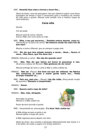17
MÁE - Amanhã faço mais e tornas a levar-lha...
[Nota do Autor: cena de passagem; tem por objetivo sugerir uma breve
passagem de tempo e dura o necessário para a mudança do cenário
da sala para o quarto. Manuel está vestido com a mesma roupa da
cena anterior].
Cena oito
Quarto.
Fim da tarde.
Manuel está de cama, doente.
Entra a Mãe com uma carta na mão.
MÃE - Olha, o teu pai escreveu... Também esteve doente, como tu.
(sentando-se na beira da cama:) Na América ainda faz mais frio do
que aqui!
Mostra a carta a Manuel, que se soergue e pega nela.
MÃE - Diz ele que tem estado sempre a nevar... Neve... Nunca vi
neve… Meu Deus, que frio deve ser!
MANUEL (Olhando a carta) - Ele não diz quando vem?
MÃE - Não. Mas diz que talvez em breve lá possamos ir nós.
(Acaricia a cabeça de Manuel:) Não gostavas de ver neve?
Manuel entrega de novo a carta à Mãe e volta a deitar-se.
MANUEL - Não sei. (Pausa:) Era bom era que ele voltasse. Na fábrica
das conservas já estão a meter gente outra vez... Podia
arranjar trabalho cá...
MÃE - Pois era, pois era... (Pausa:) Um dia volta. (Procurando mudar
de assunto:) Tomaste o comprimido?
MANUEL - Tomei.
MÃE – Queres outro copo de leite?
MANUEL - Não, mãe, obrigado.
Pancadas na janela.
Manuel e a Mãe voltam-se.
Rosto de Ana sorrindo à janela.
MÃE – (levantando-se, alvoroçada) - É a Ana! Veio visitar-te!
A Mãe dirige-se para a porta e sai.
Manuel ajeita a roupa da cama.
A Mãe regressa pouco depois com Ana.
[Nota do Autor: Ana vestida e penteada diferentemente das Cenas 1 e
5 do sótão, de modo a sugerir um tempo distinto.]
 