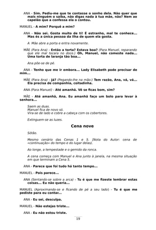 19
ANA - Sim. Pediu-me que te contasse o sonho dela. Não quer que
mais ninguém o saiba, não digas nada à tua mãe, não? Nem ao
capelão que a confessa ela o contou.
MANUEL - A mim? Porquê a mim?
ANA - Não sei. Gosta muito de ti! É estranho, mal te conhece...
Mas és a única pessoa da ilha de quem ela gosta.
A Mãe abre a porta e entra novamente.
MÃE (Para Ana) - Então a torta? Estava boa? (Para Manuel, reparando
que ele mal tocara no doce.) Oh, Manuel, não comeste nada...
Uma torta de laranja tão boa...
Ana põe-se de pé.
ANA - Tenho que me ir embora... Lady Elisabeth pode precisar de
mim...
MÃE (Para Ana) - Já? (Pegando-Ihe na mão:) Tem razão, Ana, vá, vá...
Ela precisa de companhia, coitadinha.
ANA (Para Manuel) - Até amanhã. Vê se ficas bom, sim?
MÃE - Até amanhã, Ana. Eu amanhã faço um bolo para levar à
senhora...
Saem as duas.
Manuel fica de novo só.
Vira-se de lado e cobre a cabeça com os cobertores.
Extinguem-se as luzes.
Cena nove
Sótão.
Mesmo cenário das Cenas 1 e 5. [Nota do Autor: cena de
«continuação» do tempo e do lugar delas).
Ao longe, a tempestade e o gemido da ronca.
A cena começa com Manuel e Ana junto à janela, na mesma situação
em que terminam a Cena 5.
ANA - Parece que foi tudo há tanto tempo...
MANUEL - Pois parece...
ANA (Sentando-se sobre a arca) - Tu é que me fizeste lembrar estas
coisas... Eu não queria...
MANUEL (Aproximando-se e ficando de pé a seu lado) - Tu é que me
pediste para eu contar...
ANA - Eu sei, desculpa.
MANUEL - Não estejas triste...
ANA - Eu não estou triste.
 