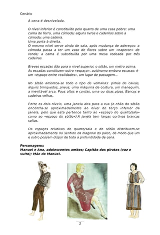 2
Cenário
A cena é desnivelada.
O nível inferior é constituído pelo quarto de uma casa pobre: uma
cama de ferro, uma cómoda; alguns livros e cadernos sobre a
cómoda; uma cadeira.
Uma porta à direita.
O mesmo nível serve ainda de sala, após mudança de adereços: a
cómoda passa a ter um vaso de flores sobre um «naperon» de
renda; a cama é substituída por uma mesa rodeada por três
cadeiras.
Breves escadas dão para o nível superior, o sótão, um metro acima.
As escadas constituem outro «espaço», autónomo embora escasso: é
um «espaço entre realidades», um lugar de passagem...
No sótão amontoa-se todo o tipo de velharias: pilhas de caixas,
alguns brinquedos, pneus, uma máquina de costura, um manequim,
a inevitável arca. Paus altos e cordas, uma ou duas pipas. Bancos e
cadeiras velhas.
Entre os dois níveis, uma janela alta para a rua (o chão do sótão
encontra-se aproximadamente ao nível do terço inferior da
janela, pelo que esta pertence tanto ao «espaço do quarto/sala»
como ao «espaço do sótão»).A janela tem largas cortinas brancas
soltas.
Os espaços relativos do quarto/sala e do sótão distribuem-se
aproximadamente no sentido da diagonal do palco, de modo que um
e outro possam dispor de toda a profundidade de cena.
Personagens:
Manuel e Ana, adolescentes ambos; Capitão dos piratas (voz e
vulto); Mãe de Manuel.
 