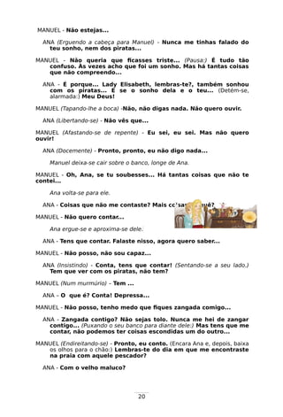 20
MANUEL - Não estejas...
ANA (Erguendo a cabeça para Manuel) - Nunca me tinhas falado do
teu sonho, nem dos piratas...
MANUEL - Não queria que ficasses triste... (Pausa:) É tudo tão
confuso. Às vezes acho que foi um sonho. Mas há tantas coisas
que não compreendo...
ANA - É porque... Lady Elisabeth, lembras-te?, também sonhou
com os piratas... E se o sonho dela e o teu... (Detém-se,
alarmada:) Meu Deus!
MANUEL (Tapando-lhe a boca) -Não, não digas nada. Não quero ouvir.
ANA (Libertando-se) - Não vês que...
MANUEL (Afastando-se de repente) - Eu sei, eu sei. Mas não quero
ouvir!
ANA (Docemente) - Pronto, pronto, eu não digo nada...
Manuel deixa-se cair sobre o banco, longe de Ana.
MANUEL - Oh, Ana, se tu soubesses... Há tantas coisas que não te
contei...
Ana volta-se para ele.
ANA - Coisas que não me contaste? Mais coisas? O quê?
MANUEL - Não quero contar...
Ana ergue-se e aproxima-se dele.
ANA - Tens que contar. Falaste nisso, agora quero saber...
MANUEL - Não posso, não sou capaz...
ANA (Insistindo) - Conta, tens que contar! (Sentando-se a seu lado.)
Tem que ver com os piratas, não tem?
MANUEL (Num murmúrio) – Tem ...
ANA – O que é? Conta! Depressa...
MANUEL - Não posso, tenho medo que fiques zangada comigo...
ANA - Zangada contigo? Não sejas tolo. Nunca me hei de zangar
contigo... (Puxando o seu banco para diante dele:) Mas tens que me
contar, não podemos ter coisas escondidas um do outro...
MANUEL (Endireitando-se) - Pronto, eu conto. (Encara Ana e, depois, baixa
os olhos para o chão:) Lembras-te do dia em que me encontraste
na praia com aquele pescador?
ANA - Com o velho maluco?
 