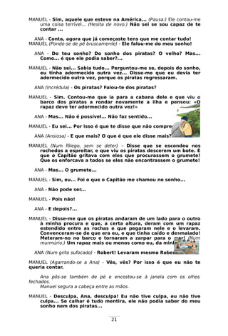 21
MANUEL - Sim, aquele que esteve na América... (Pausa:) Ele contou-me
uma coisa terrível... (Hesita de novo.) Não sei se sou capaz de te
contar ...
ANA - Conta, agora que já começaste tens que me contar tudo!
MANUEL (Pondo-se de pé bruscamente) - Ele falou-me do meu sonho!
ANA - Do teu sonho? Do sonho dos piratas? O velho? Mas...
Como... é que ele podia saber?...
MANUEL - Não sei... Sabia tudo... Perguntou-me se, depois do sonho,
eu tinha adormecido outra vez... Disse-me que eu devia ter
adormecido outra vez, porque os piratas regressaram.
ANA (Incrédula) - Os piratas? Falou-te dos piratas?
MANUEL - Sim. Contou-me que ia para a cabana dele e que viu o
barco dos piratas a rondar novamente a ilha e pensou: «O
rapaz deve ter adormecido outra vez!»
ANA - Mas... Não é possível... Não faz sentido...
MANUEL - Eu sei... Por isso é que te disse que não compreendia...
ANA (Ansiosa) - E que mais? O que é que ele disse mais?
MANUEL (Num fôlego, sem se deter) – Disse que se escondeu nos
rochedos a espreitar, e que viu os piratas descerem um bote. E
que o Capitão gritava com eles que procurassem o grumete!
Que os enforcava a todos se eles não encontrassem o grumete!
ANA - Mas... O grumete...
MANUEL - Sim, eu... Foi o que o Capitão me chamou no sonho...
ANA - Não pode ser...
MANUEL - Pois não!
ANA - E depois?...
MANUEL - Disse-me que os piratas andaram de um lado para o outro
à minha procura e que, a certa altura, deram com um rapaz
estendido entre as rochas e que pegaram nele e o levaram.
Convenceram-se de que era eu, e que tinha caído e desmaiado!
Meteram-no no barco e tornaram a zarpar para o mar! (Num
murmúrio:) Um rapaz mais ou menos como eu, da minha idade...
ANA (Num grito sufocado) - Robert! Levaram mesmo Robert! Mas...
MANUEL (Agarrando-se a Ana) - Vês, vês? Por isso é que eu não te
queria contar.
Ana pôs-se também de pé e encostou-se à janela com os olhos
fechados.
Manuel segura a cabeça entre as mãos.
MANUEL - Desculpa, Ana, desculpa! Eu não tive culpa, eu não tive
culpa... Se calhar é tudo mentira, ele não podia saber do meu
sonho nem dos piratas...
 