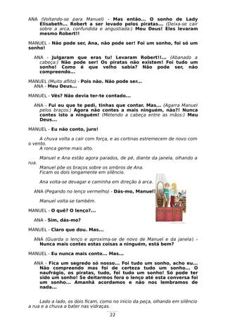 22
ANA (Voltando-se para Manuel) - Mas então... O sonho de Lady
Elisabeth... Robert a ser levado pelos piratas... (Deixa-se cair
sobre a arca, confundida e angustiada:) Meu Deus! Eles levaram
mesmo Robert!!
MANUEL - Não pode ser, Ana, não pode ser! Foi um sonho, foi só um
sonho!
ANA - Julgaram que eras tu! Levaram Robert!!... (Abanado a
cabeça:) Não pode ser! Os piratas não existem! Foi tudo um
sonho! Como é que velho sabia? Não pode ser, não
compreendo...
MANUEL (Muito aflito) - Pois não. Não pode ser...
ANA - Meu Deus...
MANUEL - Vês? Não devia ter-te contado...
ANA - Fui eu que te pedi, tinhas que contar. Mas... (Agarra Manuel
pelos braços:) Agora não contes a mais ninguém, não?! Nunca
contes isto a ninguém! (Metendo a cabeça entre as mãos:) Meu
Deus...
MANUEL - Eu não conto, juro!
A chuva volta a cair com força, e as cortinas estremecem de novo com
o vento.
A ronca geme mais alto.
Manuel e Ana estão agora parados, de pé, diante da janela, olhando a
rua.
Manuel põe os braços sobre os ombros de Ana.
Ficam os dois longamente em silêncio.
Ana volta-se devagar e caminha em direção à arca.
ANA (Pegando no lenço vermelho) - Dás-mo, Manuel?
Manuel volta-se também.
MANUEL - O quê? O lenço?...
ANA - Sim, dás-mo?
MANUEL - Claro que dou. Mas...
ANA (Guarda o lenço e aproxima-se de novo de Manuel e da janela) –
Nunca mais contes estas coisas a ninguém, está bem?
MANUEL - Eu nunca mais conto... Mas...
ANA - Fica um segredo só nosso... Foi tudo um sonho, acho eu...
Não compreendo mas foi de certeza tudo um sonho... O
naufrágio, os piratas, tudo, foi tudo um sonho! Só pode ter
sido um sonho! Se deitarmos fora o lenço até esta conversa foi
um sonho... Amanhã acordamos e não nos lembramos de
nada...
Lado a lado, os dois ficam, como no início da peça, olhando em silêncio
a rua e a chuva a bater nas vidraças.
 