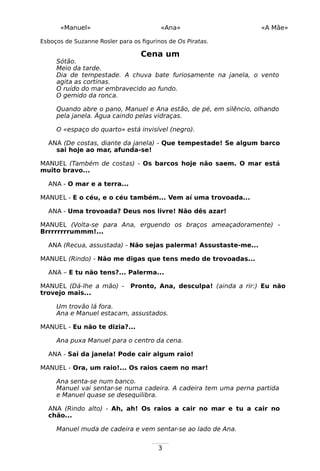 3
«Manuel» «Ana» «A Mãe»
Esboços de Suzanne Rosler para os figurinos de Os Piratas.
Cena um
Sótão.
Meio da tarde.
Dia de tempestade. A chuva bate furiosamente na janela, o vento
agita as cortinas.
O ruído do mar embravecido ao fundo.
O gemido da ronca.
Quando abre o pano, Manuel e Ana estão, de pé, em silêncio, olhando
pela janela. Água caindo pelas vidraças.
O «espaço do quarto» está invisível (negro).
ANA (De costas, diante da janela) - Que tempestade! Se algum barco
sai hoje ao mar, afunda-se!
MANUEL (Também de costas) - Os barcos hoje não saem. O mar está
muito bravo...
ANA - O mar e a terra...
MANUEL - E o céu, e o céu também... Vem aí uma trovoada...
ANA - Uma trovoada? Deus nos livre! Não dês azar!
MANUEL (Volta-se para Ana, erguendo os braços ameaçadoramente) -
Brrrrrrrrummm!...
ANA (Recua, assustada) - Não sejas palerma! Assustaste-me...
MANUEL (Rindo) - Não me digas que tens medo de trovoadas...
ANA – E tu não tens?... Palerma...
MANUEL (Dá-lhe a mão) - Pronto, Ana, desculpa! (ainda a rir:) Eu não
trovejo mais...
Um trovão lá fora.
Ana e Manuel estacam, assustados.
MANUEL - Eu não te dizia?...
Ana puxa Manuel para o centro da cena.
ANA - Sai da janela! Pode cair algum raio!
MANUEL - Ora, um raio!... Os raios caem no mar!
Ana senta-se num banco.
Manuel vai sentar-se numa cadeira. A cadeira tem uma perna partida
e Manuel quase se desequilibra.
ANA (Rindo alto) - Ah, ah! Os raios a cair no mar e tu a cair no
chão...
Manuel muda de cadeira e vem sentar-se ao lado de Ana.
 