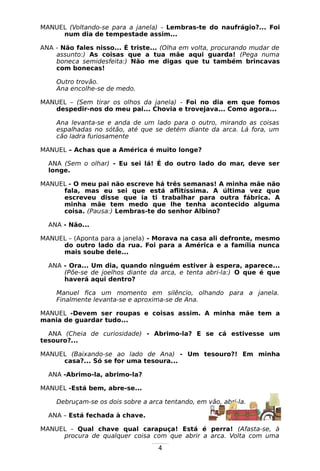 4
MANUEL (Voltando-se para a janela) - Lembras-te do naufrágio?... Foi
num dia de tempestade assim...
ANA - Não fales nisso... É triste... (Olha em volta, procurando mudar de
assunto:) As coisas que a tua mãe aqui guarda! (Pega numa
boneca semidesfeita:) Não me digas que tu também brincavas
com bonecas!
Outro trovão.
Ana encolhe-se de medo.
MANUEL – (Sem tirar os olhos da janela) - Foi no dia em que fomos
despedir-nos do meu pai... Chovia e trovejava... Como agora...
Ana levanta-se e anda de um lado para o outro, mirando as coisas
espalhadas no sótão, até que se detém diante da arca. Lá fora, um
cão ladra furiosamente
MANUEL – Achas que a América é muito longe?
ANA (Sem o olhar) - Eu sei lá! É do outro lado do mar, deve ser
longe.
MANUEL - O meu pai não escreve há três semanas! A minha mãe não
fala, mas eu sei que está aflitíssima. A última vez que
escreveu disse que ia ti trabalhar para outra fábrica. A
minha mãe tem medo que lhe tenha acontecido alguma
coisa. (Pausa:) Lembras-te do senhor Albino?
ANA - Não...
MANUEL – (Aponta para a janela) - Morava na casa ali defronte, mesmo
do outro lado da rua. Foi para a América e a família nunca
mais soube dele...
ANA - Ora... Um dia, quando ninguém estiver à espera, aparece...
(Põe-se de joelhos diante da arca, e tenta abri-la:) O que é que
haverá aqui dentro?
Manuel fica um momento em silêncio, olhando para a janela.
Finalmente levanta-se e aproxima-se de Ana.
MANUEL -Devem ser roupas e coisas assim. A minha mãe tem a
mania de guardar tudo...
ANA (Cheia de curiosidade) - Abrimo-la? E se cá estivesse um
tesouro?...
MANUEL (Baixando-se ao lado de Ana) - Um tesouro?! Em minha
casa?... Só se for uma tesoura...
ANA -Abrimo-la, abrimo-la?
MANUEL -Está bem, abre-se...
Debruçam-se os dois sobre a arca tentando, em vão, abri-la.
ANA – Está fechada à chave.
MANUEL - Qual chave qual carapuça! Está é perra! (Afasta-se, à
procura de qualquer coisa com que abrir a arca. Volta com uma
 