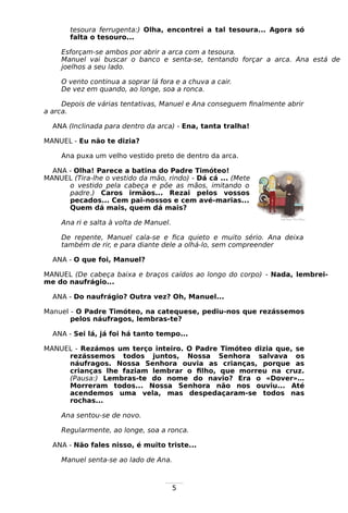 5
tesoura ferrugenta:) Olha, encontrei a tal tesoura... Agora só
falta o tesouro...
Esforçam-se ambos por abrir a arca com a tesoura.
Manuel vai buscar o banco e senta-se, tentando forçar a arca. Ana está de
joelhos a seu lado.
O vento continua a soprar lá fora e a chuva a cair.
De vez em quando, ao longe, soa a ronca.
Depois de várias tentativas, Manuel e Ana conseguem finalmente abrir
a arca.
ANA (Inclinada para dentro da arca) - Ena, tanta tralha!
MANUEL - Eu não te dizia?
Ana puxa um velho vestido preto de dentro da arca.
ANA - Olha! Parece a batina do Padre Timóteo!
MANUEL (Tira-lhe o vestido da mão, rindo) - Dá cá ... (Mete
o vestido pela cabeça e põe as mãos, imitando o
padre.) Caros irmãos... Rezai pelos vossos
pecados... Cem pai-nossos e cem avé-marias...
Quem dá mais, quem dá mais?
Ana ri e salta à volta de Manuel.
De repente, Manuel cala-se e fica quieto e muito sério. Ana deixa
também de rir, e para diante dele a olhá-lo, sem compreender
ANA - O que foi, Manuel?
MANUEL (De cabeça baixa e braços caídos ao longo do corpo) - Nada, lembrei-
me do naufrágio...
ANA - Do naufrágio? Outra vez? Oh, Manuel...
Manuel - O Padre Timóteo, na catequese, pediu-nos que rezássemos
pelos náufragos, lembras-te?
ANA - Sei lá, já foi há tanto tempo...
MANUEL - Rezámos um terço inteiro. O Padre Timóteo dizia que, se
rezássemos todos juntos, Nossa Senhora salvava os
náufragos. Nossa Senhora ouvia as crianças, porque as
crianças lhe faziam lembrar o filho, que morreu na cruz.
(Pausa:) Lembras-te do nome do navio? Era o «Dover»…
Morreram todos... Nossa Senhora não nos ouviu... Até
acendemos uma vela, mas despedaçaram-se todos nas
rochas...
Ana sentou-se de novo.
Regularmente, ao longe, soa a ronca.
ANA - Não fales nisso, é muito triste...
Manuel senta-se ao lado de Ana.
 
