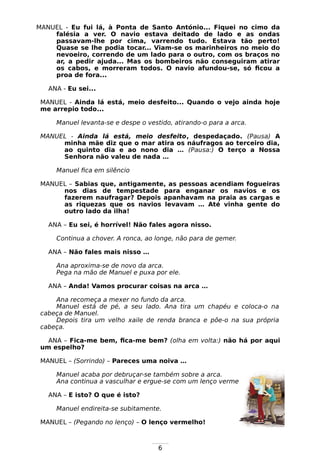 6
MANUEL - Eu fui lá, à Ponta de Santo António... Fiquei no cimo da
falésia a ver. O navio estava deitado de lado e as ondas
passavam-lhe por cima, varrendo tudo. Estava tão perto!
Quase se lhe podia tocar... Viam-se os marinheiros no meio do
nevoeiro, correndo de um lado para o outro, com os braços no
ar, a pedir ajuda... Mas os bombeiros não conseguiram atirar
os cabos, e morreram todos. O navio afundou-se, só ficou a
proa de fora...
ANA - Eu sei...
MANUEL - Ainda lá está, meio desfeito... Quando o vejo ainda hoje
me arrepio todo...
Manuel levanta-se e despe o vestido, atirando-o para a arca.
MANUEL - Ainda lá está, meio desfeito, despedaçado. (Pausa) A
minha mãe diz que o mar atira os náufragos ao terceiro dia,
ao quinto dia e ao nono dia … (Pausa:) O terço a Nossa
Senhora não valeu de nada …
Manuel fica em silêncio
MANUEL – Sabias que, antigamente, as pessoas acendiam fogueiras
nos dias de tempestade para enganar os navios e os
fazerem naufragar? Depois apanhavam na praia as cargas e
as riquezas que os navios levavam … Até vinha gente do
outro lado da ilha!
ANA – Eu sei, é horrível! Não fales agora nisso.
Continua a chover. A ronca, ao longe, não para de gemer.
ANA – Não fales mais nisso …
Ana aproxima-se de novo da arca.
Pega na mão de Manuel e puxa por ele.
ANA – Anda! Vamos procurar coisas na arca …
Ana recomeça a mexer no fundo da arca.
Manuel está de pé, a seu lado. Ana tira um chapéu e coloca-o na
cabeça de Manuel.
Depois tira um velho xaile de renda branca e põe-o na sua própria
cabeça.
ANA – Fica-me bem, fica-me bem? (olha em volta:) não há por aqui
um espelho?
MANUEL – (Sorrindo) – Pareces uma noiva …
Manuel acaba por debruçar-se também sobre a arca.
Ana continua a vasculhar e ergue-se com um lenço vermelho na mão.
ANA – E isto? O que é isto?
Manuel endireita-se subitamente.
MANUEL – (Pegando no lenço) – O lenço vermelho!
 