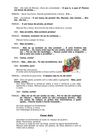 7
ANA – (Ao lado de Manuel, cheia de curiosidade) – O que é, o que é? Parece
um lenço de pirata …
MANUEL – (Num murmúrio, fitando paradamente o lenço) – E é …
ANA – (Incrédula) – É um lenço de pirata? Oh, Manuel, não mintas … Diz-
me, diz-me …
MANUEL – É um lenço de pirata, já disse!
Manuel fita o lenço. Ana tira-lho da mão e observa-o, curiosa.
ANA – Não acredito. Não existem piratas!
MANUEL – Existem, existem! Se eu te contasse …
Manuel torna a pegar no lenço.
ANA – Não acredito …
MANUEL – Não se se existem ou não existem … É uma história tão
estranha … Às vezes acho que foi um sonho, outras vezes … Não
sei … Foi no dia do naufrágio … Nunca contei isto a ninguém …
Até a mim me custa a acreditar …
ANA – Conta, conta!
MANUEL – Não …Não sei… Tu não acreditavas, Ana …
ANA – Acredito, juro!
Manuel faz uma pausa.
O vento atira furiosamente a chuva contra a janela.
MANUEL – (Virando-se para Ana) – E depois não te ris de mim?
ANA – (Faz um gesto, Jurando com a mão sobre a garganta) - Não, juro!
Conta, conta...
Ana força Manuel a sentar-se sobre a arca e senta-se a seu lado,
dando-lhe o braço. Manuel pousa o lenço vermelho nos joelhos e olha
o vazio.
ANA – Conta, conta!
MANUEL – Não sei se foi um sonho ou não... Foi no dia do naufrágio
do «Dover»... Nessa noite eu não conseguia dormir... Não
me saiam da cabeça os gritos dos marinheiros a pedir
ajuda... Chovia muito e havia trovoada...
As luzes apagam-se lentamente.
O vento, a chuva, a ronca.
Um relâmpago atravessa o céu.
Cena dois
Acendem-se lentamente as luzes no -espaço do quarto».
Noite. Penumbra, sombras.
A chuva e o ruído do mar, ao longe, ouvem-se agora distantemente.
Manuel está deitado na cama, em pijama, de olhos abertos e com as
mãos sob a cabeça.
 