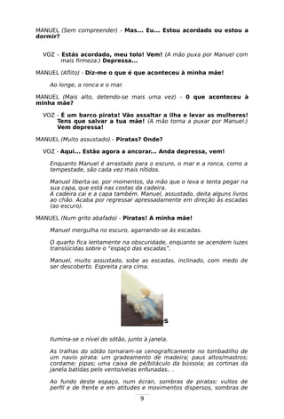 9
MANUEL (Sem compreender) - Mas... Eu... Estou acordado ou estou a
dormir?
VOZ – Estás acordado, meu tolo! Vem! (A mão puxa por Manuel com
mais firmeza:) Depressa...
MANUEL (Aflito) - Diz-me o que é que aconteceu à minha mãe!
Ao longe, a ronca e o mar.
MANUEL (Mais alto, detendo-se mais uma vez) - 0 que aconteceu à
minha mãe?
VOZ - É um barco pirata! Vão assaltar a ilha e levar as mulheres!
Tens que salvar a tua mãe! (A mão torna a puxar por Manuel:)
Vem depressa!
MANUEL (Muito assustado) - Piratas? Onde?
VOZ - Aqui... Estão agora a ancorar... Anda depressa, vem!
Enquanto Manuel é arrastado para o escuro, o mar e a ronca, como a
tempestade, são cada vez mais nítidos.
Manuel liberta-se, por momentos, da mão que o leva e tenta pegar na
sua capa, que está nas costas da cadeira.
A cadeira cai e a capa também. Manuel, assustado, deita alguns livros
ao chão. Acaba por regressar apressadamente em direção às escadas
(ao escuro).
MANUEL (Num grito abafado) - Piratas! A minha mãe!
Manuel mergulha no escuro, agarrando-se às escadas.
O quarto fica lentamente na obscuridade, enquanto se acendem luzes
translúcidas sobre o “espaço das escadas”.
Manuel, muito assustado, sobe as escadas, inclinado, com medo de
ser descoberto. Espreita para cima.
Cena três
Ilumina-se o nível do sótão, junto à janela.
As tralhas do sótão tornaram-se cenograficamente no tombadilho de
um navio pirata: um gradeamento de madeira; paus altos/mastros;
cordame; pipas; uma caixa de pé/bitáculo da bússola; as cortinas da
janela batidas pelo vento/velas enfunadas.. .
Ao fundo deste espaço, num écran, sombras de piratas: vultos de
perfil e de frente e em atitudes e movimentos dispersos, sombras de
 