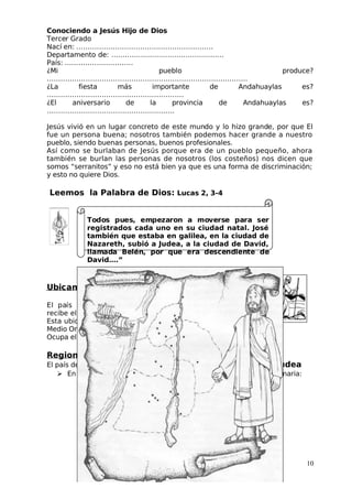 Conociendo a Jesús Hijo de Dios
 Tercer Grado
Nací en: ……………………………………………………
Departamento de: …………………..………………………
País: …………………………
¿Mi pueblo produce?
…………………………………………………………………………….
¿La fiesta más importante de Andahuaylas es?
……………………………………………………
¿El aniversario de la provincia de Andahuaylas es?
………………………………………….…….
 Jesús vivió en un lugar concreto de este mundo y lo hizo grande, por que El
fue un persona buena; nosotros también podemos hacer grande a nuestro
pueblo, siendo buenas personas, buenos profesionales.
Así como se burlaban de Jesús porque era de un pueblo pequeño, ahora
también se burlan las personas de nosotros (los costeños) nos dicen que
somos “serranitos” y eso no está bien ya que es una forma de discriminación;
y esto no quiere Dios.
Leemos la Palabra de Dios: Lucas 2, 3-4
Todos pues, empezaron a moverse para ser
registrados cada uno en su ciudad natal. José
también que estaba en galilea, en la ciudad de
Nazareth, subió a Judea, a la ciudad de David,
llamada Belén, por que era descendiente de
David….”
Ubicamos el país de Jesús
El país de Jesús se llama Palestina. También
recibe el nombre de Israel. Es un país pequeño.
Esta ubicado al este del Mar Mediterráneo, en el
Medio Oriente.
Ocupa el centro de las grandes culturas, entre Egipto y Mesopotamia.
Regiones
El país de Jesús se divide en tres regiones: Galilea, Samaria y Judea
 En el siguiente mapa ubica y pinta: Galilea, Nazareth, Judea, Samaria:
10
 