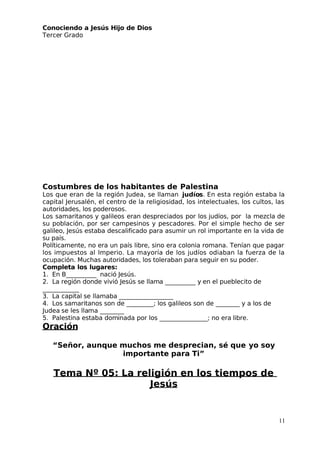Conociendo a Jesús Hijo de Dios
 Tercer Grado
Costumbres de los habitantes de Palestina
Los que eran de la región Judea, se llaman  judíos. En esta región estaba la
capital Jerusalén, el centro de la religiosidad, los intelectuales, los cultos, las
autoridades, los poderosos.
Los samaritanos y galileos eran despreciados por los judíos, por la mezcla de
su población, por ser campesinos y pescadores. Por el simple hecho de ser
galileo, Jesús estaba descalificado para asumir un rol importante en la vida de
su país.
Políticamente, no era un país libre, sino era colonia romana. Tenían que pagar
los impuestos al Imperio. La mayoría de los judíos odiaban la fuerza de la
ocupación. Muchas autoridades, los toleraban para seguir en su poder.
Completa los lugares:
1. En B__________ nació Jesús.
2. La región donde vivió Jesús se llama __________ y en el pueblecito de
 ____________ 
3. La capital se llamaba __________________ 
4. Los samaritanos son de _________; los galileos son de ________ y a los de
 Judea se les llama ________ 
5. Palestina estaba dominada por los ________________; no era libre.
Oración
“Señor, aunque muchos me desprecian, sé que yo soy
importante para Ti”
Tema Nº 05: La religión en los tiempos de
 Jesús
11
 