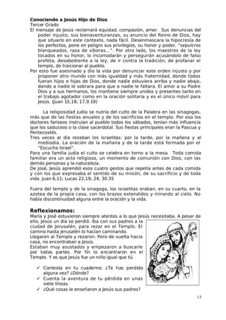 Conociendo a Jesús Hijo de Dios
 Tercer Grado
El mensaje de Jesús reclamará equidad, compasión, amor. Sus denuncias del
poder injusto, sus bienaventuranzas, su anuncio del Reino de Dios, hay
que situarlo en este contexto, nada fácil. Desenmascara la hipocresía de
los perfectos, pone en peligro sus privilegios, su honor y poder. “sepulcros
blanqueados, raza de víboras…”. Por otro lado, los maestros de la ley
tocados en su honor, lo incomodarán y perseguirán acusándolo de falso
profeta, desobediente a la ley, de ir contra la tradición, de profanar el
templo, de traicionar al pueblo.
Por esto fue asesinado y dio la vida por denunciar este orden injusto y por
proponer otro mundo con más igualdad y más fraternidad, donde todos
fueran hijos e hijas de Dios, donde nadie estuviera arriba y nadie abajo,
donde a nadie le sobrara para que a nadie le faltara. El amor a su Padre
Dios y a sus hermanos, los mantiene siempre unidos y presentes tanto en
el trabajo agotador como en la oración solitaria y es el único móvil para
 Jesús. (Juan 15,18; 17,9.19)
La religiosidad judía se nutría del culto de la Palabra en las sinagogas,
más que de las fiestas anuales y de los sacrificios en el templo. Por eso los
doctores fariseos instruían al pueblo todos los sábados, tenían más influencia
que los saduceos o la clase sacerdotal. Sus fiestas principales eran la Pascua y
Pentecostés.
 Tres veces al día rezaban los israelitas: por la tarde, por la mañana y al
mediodía. La oración de la mañana y de la tarde está formada por el
“Escucha Israel”.
Para una familia judía el culto se celebra en torno a la mesa. Toda comida
familiar era un acto religioso, un momento de comunión con Dios, con las
demás personas y la naturaleza.
De José, Jesús aprendió esos cuatro gestos que repetía antes de cada comida
y con los que expresaba el sentido de su misión, de su sacrificio y de toda
vida. Juan 6,11; Lucas 22,19; 24, 30.35
Fuera del templo y de la sinagoga, los israelitas oraban, en su cuarto, en la
azotea de la propia casa, con los brazos extendidos y mirando al cielo. No
había discontinuidad alguna entre la oración y la vida.
Reflexionamos:
María y José estuvieron siempre atentos a lo que Jesús necesitaba. A pesar de
ello, Jesús un día se perdió. Iba con sus padres a la
ciudad de Jerusalén, para rezar en el Templo. El
camino hasta Jerusalén lo hacían caminando.
Llegaron al Templo y rezaron. Pero de vuelta hacia
casa, no encontraban a Jesús.
Estaban muy asustados y empezaron a buscarle
por todas partes. Por fin lo encontraron en el
 Templo. Y es que Jesús fue un niño igual que tú.
 Contesta en tu cuaderno: ¿Te has perdido
alguna vez? ¿Dónde?
 Cuenta la aventura de tu pérdida en unas
siete líneas.
 ¿Qué cosas le enseñaron a Jesús sus padres?
13
 