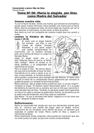 Conociendo a Jesús Hijo de Dios
 Tercer Grado
Tema Nº 06: María la elegida por Dios
como Madre del Salvador
Veamos nuestra vida:
 Tu con el favor de Dios, tienes una mamá, que siempre te acompaña y
ayuda, Jesús nuestro hermano, tiene también una mamá que se llama
María, ella fue escogida por Dios, de entre todas las mujeres, por ser la
más sencilla, la más buena, la más santa, la llena de gracia.
Que bello es vivir en compañía de nuestra madre que nos quiere y
cuida.
Leemos la Palabra de Dios:
Lucas 1 26-38
Al sexto mes el ángel Gabriel
fue enviado por Dios a una
ciudad de Galilea, llamada
Nazareth, a una joven virgen
que estaba comprometida en
matrimonio con un hombre llamado
 José, de la familia de David. La virgen se
llamaba María.
Llegó el ángel hasta ella y le
dijo:”Alégrate llena de gracia, el Señor
está contigo”. María se asustó al oír
estas palabras, y se preguntaba qué
significaría tal saludo.
Pero el ángel le dijo: “No temas María,
por que has encontrado el favor de Dios.
Concebirás en tu seno y darás a luz un
hijo, al que pondrás el nombre de Jesús.
Será grande y justamente será llamado Hijo del Altísimo. El Señor Dios
le dará el trono de su antepasado David, gobernará por siempre al
pueblo de Jacob y su reinado no terminará jamás”.
María entonces dijo al ángel:¿Cómo puede ser esto, si yo soy virgen?”.
Contestó el ángel: “El Espíritu Santo descenderá sobre Ti y el poder
del Altísimo te cubrirá con su sombra; por eso el niño que nacerá de ti
será llamado Hijo de Dios. También tu parienta Isabel está esperando
un hijo en su vejez y aunque no podía tener familia, se encuentra ya en
el sexto mes del embarazo. Para Dios nada es imposible”.
Dijo María: “Yo soy la servidora del Señor, hágase en mi tal como has
dicho”. Después la dejó el ángel.
Reflexionamos:
María se sorprendió del saludo por que era demasiado grande para
ella, el anuncio que recibió del ángel, pero se alegró, mucho,
muchísimo de ser escogida como Madre de Jesús, el salvador que
esperaba el pueblo de Israel. María confió en Dios y esperó el
nacimiento de Jesús.
María totalmente lúcida, preguntó, cómo puede ser mamá por que aún
no vivían juntos con José, ya que eran novios comprometidos.
15
 