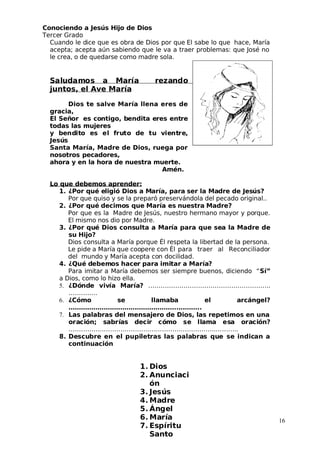 Conociendo a Jesús Hijo de Dios
 Tercer Grado
Cuando le dice que es obra de Dios por que El sabe lo que hace, María
acepta; acepta aún sabiendo que le va a traer problemas: que José no
le crea, o de quedarse como madre sola.
Saludamos a María rezando
 juntos, el Ave María
Dios te salve María llena eres de
gracia,
El Señor es contigo, bendita eres entre
todas las mujeres
y bendito es el fruto de tu vientre,
 Jesús
Santa María, Madre de Dios, ruega por
nosotros pecadores,
ahora y en la hora de nuestra muerte.
Amén.
Lo que debemos aprender:
1. ¿Por qué eligió Dios a María, para ser la Madre de Jesús?
Por que quiso y se la preparó preservándola del pecado original..
2. ¿Por qué decimos que María es nuestra Madre?
Por que es la Madre de Jesús, nuestro hermano mayor y porque.
El mismo nos dio por Madre.
3. ¿Por qué Dios consulta a María para que sea la Madre de
su Hijo?
Dios consulta a María porque Él respeta la libertad de la persona.
Le pide a María que coopere con Él para traer al Reconciliador
del mundo y María acepta con docilidad.
4. ¿Qué debemos hacer para imitar a María?
Para imitar a María debemos ser siempre buenos, diciendo “Sí”
a Dios, como lo hizo ella.
5. ¿Dónde vivía María? …………………………………………………..
…………..
6. ¿Cómo se llamaba el arcángel?
……………………………………………..………..
7. Las palabras del mensajero de Dios, las repetimos en una
oración; sabrías decir cómo se llama esa oración?
……………………………………………………………..………..
8. Descubre en el pupiletras las palabras que se indican a
continuación
16
1. Dios
2. Anunciaci
ón
3. Jesús
4. Madre
5. Ángel
6. María
7. Espíritu
Santo
 