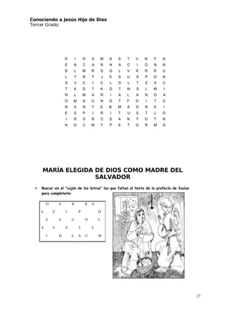 Conociendo a Jesús Hijo de Dios
 Tercer Grado
MARÍA ELEGIDA DE DIOS COMO MADRE DEL
SALVADOR
• Buscar en el “cajón de las letras” las que faltan al texto de la profecía de Isaías
para completarlo:
O E R R A
L Z I P D
ñ ñ U O L
E V E T S
J D L A U M
D I O S M A S T V N Y A
E N C A R N A C I O N N
B L M R S G L V K R R U
L T R T J E S U S P O N
S V C I C L D L T Z X C
T A D T K G T N S L M I
R L M A R I A L A N O A
O M S C N O T F D I T C
N A N T E B M A D R E I
E S P I R I T U S T L O
I R S R C S A N T O T N
N O C M T P X T G R M G
17
 