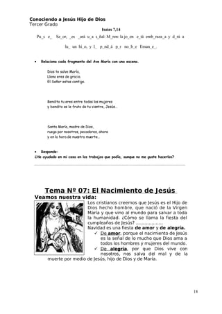 Conociendo a Jesús Hijo de Dios
 Tercer Grado
Isaías 7,14
Pu_s e_ Se_or, _es _ará u_a s_ñal: M_ren: la jo_en e_tá emb_raza_a y d_rá a
lu_ un hi_o, y l_ p_nd_á p_r no_b_e Eman_e_.
• Relaciona cada fragmento del Ave María con una escena.
Dios te salve María,
Llena eres de gracia.
El Señor estas contigo.
Bendita tu eres entre todas las mujeres
 y bendito es le fruto de tu vientre, Jesús…
Santa María, madre de Dios,
ruega por nosotros, pecadores, ahora
 y en la hora de nuestra muerte…
• Responde:
¿He ayudado en mi casa en los trabajos que podía, aunque no me guste hacerlos?
Tema Nº 07: El Nacimiento de Jesús
Veamos nuestra vida:
Los cristianos creemos que Jesús es el Hijo de
Dios hecho hombre, que nació de la Virgen
María y que vino al mundo para salvar a toda
la humanidad. ¿Cómo se llama la fiesta del
cumpleaños de Jesús? ……………….
Navidad es una fiesta de amor y de alegría.
 De amor, porque el nacimiento de Jesús
es la señal de lo mucho que Dios ama a
todos los hombres y mujeres del mundo.
 De alegría, por que Dios vive con
nosotros, nos salva del mal y de la
muerte por medio de Jesús, hijo de Dios y de María.
18
 