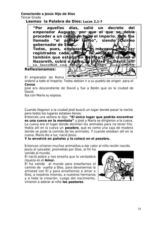 Conociendo a Jesús Hijo de Dios
 Tercer Grado
Leemos la Palabra de Dios: Lucas 2,1-7
Reflexionamos:
El emperador de Roma
ordenó a todo el Imperio: Todos debían ir a su pueblo de origen para el
Censo.
 José era descendiente de David y fue a Belén que es la ciudad de
David.
Iba con María su esposa.
Cuando llegaron a la ciudad José buscó un lugar donde pasar la noche
pero todos los lugares estaban llenos.
Entonces una señora le dijo: “El único lugar que podrás encontrar
es una cueva en la montaña” y José y María se dirigieron a la cueva.
La cueva era el lugar donde dormían los animales para no tener frío.
Había allí en la cueva un pesebre, que es como una caja de madera
donde se pode la comida de los animales. Y cuando estaban allí en la
cueva, María dio a luz, nació Jesús.
 Y lo envolvió en pañales y lo colocó en el pesebre.
Entonces vinieron muchos animalitos a dar calor al niño recién nacido.
 Jesús el salvador, prometido por Dios, al fin ha
venido al mundo.
Él nació pobre y nos enseña que la verdadera
riqueza es el Amor.
Él ha venido al mundo para enseñarnos el
camino de vuelta a Dios, para devolvernos la
amistad con Él y para enseñarnos a amar a
Dios, a nosotros mismos, a nuestros hermanos
y a toda la creación. Luego del nacimiento,
vinieron a adorar al niño los pastores.
19
“Por aquellos días, salió un decreto del
emperador Augusto, por que el que se debía
proceder a un censo en todo el imperio. Este fue
llamado “el primer censo”, siendo Quirino
gobernador de Siria.
Todos, pues, empezaron a moverse para ser
registrados cada uno en su ciudad natal. José
también que estaba en Galilea, en la ciudad e
Nazareth, subió a Judea, la ciudad de David; allí 
 