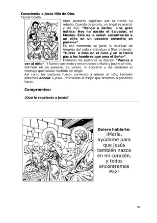 Conociendo a Jesús Hijo de Dios
 Tercer Grado
Unos pastores vigilaban por la noche su
rebaño. Cuando de pronto, un ángel se acercó
y les dijo: “Vengo a darles una gran
noticia: Hoy ha nacido el Salvador, el
Mesías. Ésta es la señal: encontrarán a
un niño en un pesebre envuelto en
pañales”.
En ese momento se juntó la multitud de
Ángeles del cielo y alababan a Dios diciendo:
“Gloria a Dios en el cielo y en la tierra
paz a los hombres que ama el Señor”.
Entonces los pastores se dijeron “Vamos a
ver al niño”. Y fueron corriendo y encontraron a María y José y al niño,
dormido en un pesebre. Lo vieron, lo adoraron y les contaron el
mensaje que habían recibido del ángel.
Así como los pastores fueron corriendo a adorar al niño, también
debemos adorar a Jesús ofreciendo lo mejor que tenemos o podamos
hacer.
Compromiso:
¿Qué le regalarás a Jesús?
Quiero hablarte:
¡María,
ayúdame para
que Jesús
también nazca
en mi corazón,
y todos
encontremos
Paz!
20
 