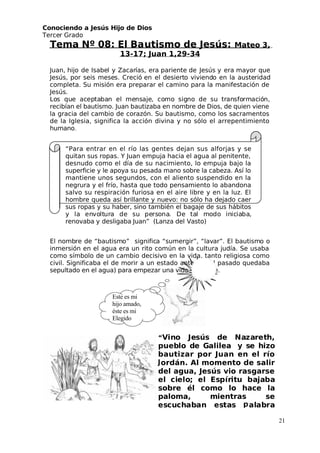 Conociendo a Jesús Hijo de Dios
 Tercer Grado
Tema Nº 08: El Bautismo de Jesús: Mateo 3,
13-17; Juan 1,29-34
 Juan, hijo de Isabel y Zacarías, era pariente de Jesús y era mayor que
 Jesús, por seis meses. Creció en el desierto viviendo en la austeridad
completa. Su misión era preparar el camino para la manifestación de
 Jesús.
Los que aceptaban el mensaje, como signo de su transformación,
recibían el bautismo. Juan bautizaba en nombre de Dios, de quien viene
la gracia del cambio de corazón. Su bautismo, como los sacramentos
de la Iglesia, significa la acción divina y no sólo el arrepentimiento
humano.
“Para entrar en el río las gentes dejan sus alforjas y se
quitan sus ropas. Y Juan empuja hacia el agua al penitente,
desnudo como el día de su nacimiento, lo empuja bajo la
superficie y le apoya su pesada mano sobre la cabeza. Así lo
mantiene unos segundos, con el aliento suspendido en la
negrura y el frío, hasta que todo pensamiento lo abandona
salvo su respiración furiosa en el aire libre y en la luz. El
hombre queda así brillante y nuevo: no sólo ha dejado caer
sus ropas y su haber, sino también el bagaje de sus hábitos
y la envoltura de su persona. De tal modo iniciaba,
renovaba y desligaba Juan” (Lanza del Vasto)
El nombre de “bautismo” significa “sumergir”, “lavar”. El bautismo o
inmersión en el agua era un rito común en la cultura judía. Se usaba
como símbolo de un cambio decisivo en la vida, tanto religiosa como
civil. Significaba el de morir a un estado anterior (el pasado quedaba
sepultado en el agua) para empezar una vida diferente.
21
“Vino Jesús de Nazareth,
pueblo de Galilea y se hizo
bautizar por Juan en el río
ordán. Al momento de salir
del agua, Jesús vio rasgarse
el cielo; el Espíritu bajaba
sobre él como lo hace la
paloma, mientras se
escuchaban estas alabra
Este es mi
hijo amado,
éste es mi
Elegido
 