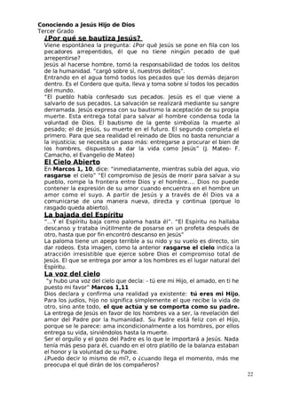 Conociendo a Jesús Hijo de Dios
 Tercer Grado
¿Por qué se bautiza Jesús?
Viene espontánea la pregunta: ¿Por qué Jesús se pone en fila con los
pecadores arrepentidos, él que no tiene ningún pecado de qué
arrepentirse?
 Jesús al hacerse hombre, tomó la responsabilidad de todos los delitos
de la humanidad. “cargó sobre sí, nuestros delitos”.
Entrando en el agua tomó todos los pecados que los demás dejaron
dentro. Es el Cordero que quita, lleva y toma sobre sí todos los pecados
del mundo.
“El pueblo había confesado sus pecados. Jesús es el que viene a
salvarlo de sus pecados. La salvación se realizará mediante su sangre
derramada. Jesús expresa con su bautismo la aceptación de su propia
muerte. Esta entrega total para salvar al hombre condensa toda la
voluntad de Dios. El bautismo de la gente simboliza la muerte al
pesado; el de Jesús, su muerte en el futuro. El segundo completa el
primero. Para que sea realidad el reinado de Dios no basta renunciar a
la injusticia; se necesita un paso más: entregarse a procurar el bien de
los hombres, dispuestos a dar la vida como Jesús” (J. Mateo- F.
Camacho, el Evangelio de Mateo)
El Cielo Abierto
En Marcos 1, 10, dice: “inmediatamente, mientras subía del agua, vio
rasgarse el cielo” “El compromiso de Jesús de morir para salvar a su
pueblo, rompe la frontera entre Dios y el hombre…. Dios no puede
contener la expresión de su amor cuando encuentra en el hombre un
amor como el suyo. A partir de Jesús y a través de él Dios va a
comunicarse de una manera nueva, directa y continua (porque lo
rasgado queda abierto).
La bajada del Espíritu
“…Y el Espíritu baja como paloma hasta él”. “El Espíritu no hallaba
descanso y trataba inútilmente de posarse en un profeta después de
otro, hasta que por fin encontró descanso en Jesús”
La paloma tiene un apego terrible a su nido y su vuelo es directo, sin
dar rodeos. Esta imagen, como la anterior rasgarse el cielo indica la
atracción irresistible que ejerce sobre Dios el compromiso total de
 Jesús. El que se entrega por amor a los hombres es el lugar natural del
Espíritu.
La voz del cielo
“y hubo una voz del cielo que decía: - tú ere mi Hijo, el amado, en ti he
puesto mi favor” Marcos 1,11
Dios declara y confirma una realidad ya existente: tú eres mi Hijo,
Para los judíos, hijo no significa simplemente el que recibe la vida de
otro, sino ante todo, el que actúa y se comporta como su padre.
La entrega de Jesús en favor de los hombres va a ser, la revelación del
amor del Padre por la humanidad. Su Padre está feliz con el Hijo,
porque se le parece: ama incondicionalmente a los hombres, por ellos
entrega su vida, sirviéndolos hasta la muerte.
Ser el orgullo y el gozo del Padre es lo que le importará a Jesús. Nada
tenía más peso para él, cuando en el otro platillo de la balanza estaban
el honor y la voluntad de su Padre.
¿Puedo decir lo mismo de mí?, o ¿cuando llega el momento, más me
preocupa el qué dirán de los compañeros?
22
 