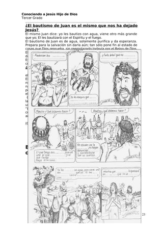 Conociendo a Jesús Hijo de Dios
 Tercer Grado
……………………………………………………………………………………………
¿El bautismo de Juan es el mismo que nos ha dejado
 Jesús?
El mismo Juan dice: yo les bautizo con agua, viene otro más grande
que yo; El les bautizará con el Espíritu y el fuego.
El bautismo de Juan es de agua, solamente purifica y da esperanza.
Prepara para la salvación sin darla aún; tan sólo pone fin al estado de
cosas que Dios reprueba, sin reemplazarlo todavía por el Reino de Dios.
El bautismo que nos da Jesús es con la lluvia del Espíritu que realmente
da vida y siembra en el que recibe la semilla de Jesús, la vida eterna.
Es bautismo de fuego, porque quema todos nuestros pecados y nos
comunica el amor de Dios.
¿Qué bautismo recibimos?
 Tres son los que dan testimonio en la tierra:
el Espíritu, el agua y la sangre” (1 Juan 5,6)
El bautismo de agua se da a todos, incluso al que
nos es consciente como en el caso de los recién
nacidos, se les da un tesoro invisible del que luego
podrá aprovechar. Pero sólo serán bautizados en
el Espíritu quienes den testimonio con la sangre.
Con la sangre visible como de los mártires o con
la sangre vertida en secreto por los que aceptan
un sacrifico voluntario y consciente.
“Los pueblos cristianos están mal bautizados. Bajo un barniz de
cristianos siguen siendo bárbaros, politeístas y polígamos como sus
antepasados” (Sigmund Freud)
“Nuestras iglesias están llenas de paganos que van a Misa”
(Cardenal Congar)
 ¿Qué de cierto hay en estas afirmaciones?
…………………………………………
  Tu qué bautismo has recibido? ………………….
……………………………….
Busca las citas bíblicas, completa y
colorea:
23
 