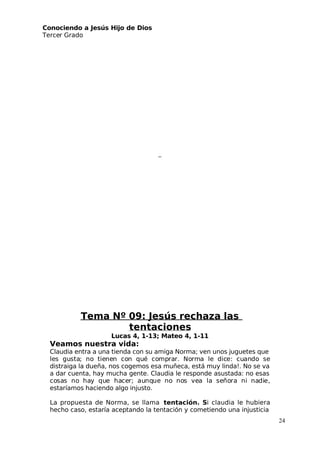 Conociendo a Jesús Hijo de Dios
 Tercer Grado
Tema Nº 09: Jesús rechaza las
tentaciones
Lucas 4, 1-13; Mateo 4, 1-11
Veamos nuestra vida:
Claudia entra a una tienda con su amiga Norma; ven unos juguetes que
les gusta; no tienen con qué comprar. Norma le dice: cuando se
distraiga la dueña, nos cogemos esa muñeca, está muy linda!. No se va
a dar cuenta, hay mucha gente. Claudia le responde asustada: no esas
cosas no hay que hacer; aunque no nos vea la señora ni nadie,
estaríamos haciendo algo injusto.
La propuesta de Norma, se llama tentación. Si claudia le hubiera
hecho caso, estaría aceptando la tentación y cometiendo una injusticia
24
 