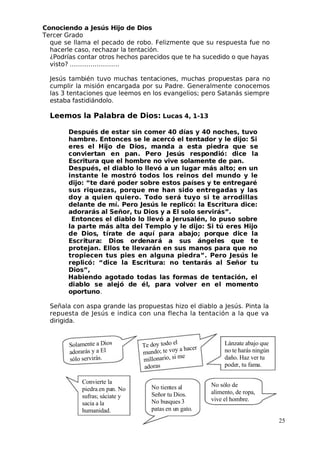 Conociendo a Jesús Hijo de Dios
 Tercer Grado
que se llama el pecado de robo. Felizmente que su respuesta fue no
hacerle caso, rechazar la tentación.
¿Podrías contar otros hechos parecidos que te ha sucedido o que hayas
visto? ……………………
 Jesús también tuvo muchas tentaciones, muchas propuestas para no
cumplir la misión encargada por su Padre. Generalmente conocemos
las 3 tentaciones que leemos en los evangelios; pero Satanás siempre
estaba fastidiándolo.
Leemos la Palabra de Dios: Lucas 4, 1-13
Después de estar sin comer 40 días y 40 noches, tuvo
hambre. Entonces se le acercó el tentador y le dijo: Si
eres el Hijo de Dios, manda a esta piedra que se
conviertan en pan. Pero Jesús respondió: dice la
Escritura que el hombre no vive solamente de pan.
Después, el diablo lo llevó a un lugar más alto; en un
instante le mostró todos los reinos del mundo y le
dijo: “te daré poder sobre estos países y te entregaré
sus riquezas, porque me han sido entregadas y las
doy a quien quiero. Todo será tuyo si te arrodillas
delante de mí. Pero Jesús le replicó: la Escritura dice:
adorarás al Señor, tu Dios y a El solo servirás”.
Entonces el diablo lo llevó a Jerusalén, lo puso sobre
la parte más alta del Templo y le dijo: Si tú eres Hijo
de Dios, tírate de aquí para abajo; porque dice la
Escritura: Dios ordenará a sus ángeles que te
protejan. Ellos te llevarán en sus manos para que no
tropiecen tus pies en alguna piedra”. Pero Jesús le
replicó: “dice la Escritura: no tentarás al Señor tu
Dios”,
Habiendo agotado todas las formas de tentación, el
diablo se alejó de él, para volver en el momento
oportuno.
Señala con aspa grande las propuestas hizo el diablo a Jesús. Pinta la
repuesta de Jesús e indica con una flecha la tentación a la que va
dirigida.
25
Convierte la
 piedra en pan. No
sufras; sáciate y
sacia a la
humanidad.
 Te do
 y todo e
 l
 m
 u
 ndo; te vo
 y a hace
 r
 m
 i
 l
 lo
 na
 r
 io, s
 i me
ado
 ras
Lánzate abajo que
no te harás ningún
daño. Haz ver tu
 poder, tu fama.
 No tientes al
Señor tu Dios.
 No busques 3
 patas en un gato.
 No sólo de
alimento, de ropa,
vive el hombre.
So
 la
 me
 n
 te a Dios
ado
 ra
 rás y a E
 l
só
 lo se
 r
 vi
 rás.
 
