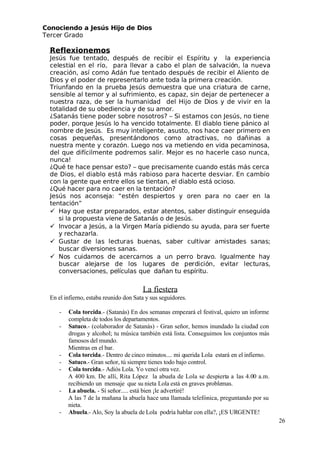 Conociendo a Jesús Hijo de Dios
 Tercer Grado
Reflexionemos
 Jesús fue tentado, después de recibir el Espíritu y la experiencia
celestial en el río, para llevar a cabo el plan de salvación, la nueva
creación, así como Adán fue tentado después de recibir el Aliento de
Dios y el poder de representarlo ante toda la primera creación.
 Triunfando en la prueba Jesús demuestra que una criatura de carne,
sensible al temor y al sufrimiento, es capaz, sin dejar de pertenecer a
nuestra raza, de ser la humanidad del Hijo de Dios y de vivir en la
totalidad de su obediencia y de su amor.
¿Satanás tiene poder sobre nosotros? – Si estamos con Jesús, no tiene
poder, porque Jesús lo ha vencido totalmente. El diablo tiene pánico al
nombre de Jesús. Es muy inteligente, asusto, nos hace caer primero en
cosas pequeñas, presentándonos como atractivas, no dañinas a
nuestra mente y corazón. Luego nos va metiendo en vida pecaminosa,
del que difícilmente podremos salir. Mejor es no hacerle caso nunca,
nunca!
¿Qué te hace pensar esto? – que precisamente cuando estás más cerca
de Dios, el diablo está más rabioso para hacerte desviar. En cambio
con la gente que entre ellos se tientan, el diablo está ocioso.
¿Qué hacer para no caer en la tentación?
 Jesús nos aconseja: “estén despiertos y oren para no caer en la
tentación”
 Hay que estar preparados, estar atentos, saber distinguir enseguida
si la propuesta viene de Satanás o de Jesús.
 Invocar a Jesús, a la Virgen María pidiendo su ayuda, para ser fuerte
y rechazarla.
 Gustar de las lecturas buenas, saber cultivar amistades sanas;
buscar diversiones sanas.
 Nos cuidamos de acercarnos a un perro bravo. Igualmente hay
buscar alejarse de los lugares de perdición, evitar lecturas,
conversaciones, películas que dañan tu espíritu.
La fiestera
En el infierno, estaba reunido don Sata y sus seguidores.
- Cola torcida.- (Satanás) En dos semanas empezará el festival, quiero un informe
completa de todos los departamentos.
- Satuco.- (colaborador de Satanás) - Gran señor, hemos inundado la ciudad con
drogas y alcohol; tu música también está lista. Conseguimos los conjuntos más
famosos del mundo.
Mientras en el bar.
- Cola torcida.- Dentro de cinco minutos.... mi querida Lola estará en el infierno.
- Satuco.- Gran señor, tú siempre tienes todo bajo control.
- Cola torcida.- Adiós Lola. Yo vencí otra vez.
A 400 km. De allí, Rita López la abuela de Lola se despierta a las 4.00 a.m.
recibiendo un mensaje que su nieta Lola está en graves problemas.
- La abuela. - Sí señor..... está bien ¡le advertiré!
A las 7 de la mañana la abuela hace una llamada telefónica, preguntando por su
nieta.
- Abuela.- Alo, Soy la abuela de Lola podría hablar con ella?, ¡ES URGENTE!
26
 