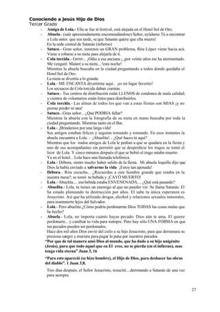 Conociendo a Jesús Hijo de Dios
 Tercer Grado
- Amiga de Lola.- Ella se fue al festival, está alejada en el Hotel Sol de Oro.
- Abuela.- (sale apresuradamente encomendándose) Señor, ayúdame Tú a encontrar 
a Lola antes que sea tarde, se que Satanás quiere que ella muera!
En la sede central de Satanás (infierno)
- Satuco.- Gran señor, tenemos un GRAN problema, Rita López viene hacia acá.
Viene a robarse a su nieta para alejarla de ti.
- Cola torcida.- Grrrrr... ¡Odio a esa anciana ¡ ¡por veinte años me ha atormentado.
Me vengaré. Mataré a su nieta....!esta noche!
Mientras la abuela buscaba en la ciudad preguntando a todos donde quedaba el
Hotel Sol de Oro.
La nieta se divertía a lo grande.
- Lola.- ME ENCANTA divertirme aquí.. ¡es mi lugar favorito!
Los secuaces de Cola torcida daban cuentas.
- Satuco.- Tus centros de distribución están LLENOS de condones de mala calidad;
y cientos de voluntarios están listos para distribuirlos.
- Cola torcida.- Las almas de todos los que van a estas fiestas son MIAS ¡y no
 pienso perder ni una!
- Satuco.- Gran señor... ¿Qué PODRIA fallar?
Mientras la abuela con la fotografía de su nieta en mano buscaba por toda la
ciudad preguntando. Mientras tanto en el Bar.
- Lola.- ¡Brindemos por una larga vida!
Sus amigos estaban felices y seguían tomando y tomando. En esos instantes la
abuela encuentra a Lola. - ¡Abuelita!... ¿Qué haces tú aquí?
Mientras que los malos amigos de Lola le pedían a que se quedara en la fiesta y
uno de sus acompañantes sin permitir que se desperdicie los tragos se tomó el
licor de Lola. Y cinco minutos después el que se bebió el trago estaba muerto.
Ya en el hotel... Lola hace una llamada telefónica.
- Lola.- Débora, siento mucho haber salido de la fiesta. Mi abuela loquilla dijo que
Dios la había enviado a salvarme la vida ¡Estoy tan apenada!
- Débora.- Rita escucha... ¿Recuerdas a este hombre grande que estaba en la
nuestra mesa?; se tomó tu bebida y ¡CAYÓ MUERTO!
- Lola.- Abuelita.... esa bebida estaba ENVENENADA.... ¿Qué está pasando?
- Abuelita.- Lola, tu tienes un enemigo al que no puedes ver. Se llama Satanás. El
ha estado planeando tu destrucción por años. El sabe tu única esperanza es
Jesucristo. Así que ha utilizado drogas, alcohol y relaciones sexuales inmorales,
 para mantenerte lejos del Salvador.
- Lola.- Pero abuelita ¿Cómo podría perdonarme Dios TODAS las cosas malas que
he hecho?
- Abuela.- Lola, no importa cuánto hayas pecado. Dios aún te ama. El quiere
 perdonarte... y cambiar tu vida para siempre. Pero hay sólo UNA FORMA en que
tus pecados pueden ser perdonados.
Hace dos mil años Dios envió del cielo a su hijo Jesucristo, para que derramara su
 preciosa sangre y muriera para pagar la pena por nuestros pecados.
“Por que de tal manera amó Dios al mundo, que ha dado a su hijo unigénito
(Jesús), para que todo aquel que en El cree, no se pierda (en el infierno), mas
tenga vida eterna” Juan 3, 16
“Para esto apareció (se hizo hombre), el Hijo de Dios, para deshacer las obras
del diablo”. 1 Juan 3,8.
Tres días después, el Señor Jesucristo, resucitó....derrotando a Satanás de una vez
 para siempre.
27
 