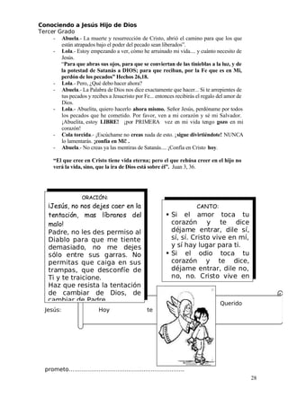 Conociendo a Jesús Hijo de Dios
 Tercer Grado
- Abuela.- La muerte y resurrección de Cristo, abrió el camino para que los que
están atrapados bajo el poder del pecado sean liberados”.
- Lola.- Estoy empezando a ver, cómo he arruinado mi vida.... y cuánto necesito de
Jesús.
“Para que abras sus ojos, para que se conviertan de las tinieblas a la luz, y de
la potestad de Satanás a DIOS; para que reciban, por la Fe que es en Mi,
perdón de los pecados” Hechos 26,18.
- Lola.- Pero, ¿Qué debo hacer ahora?
- Abuela.- La Palabra de Dios nos dice exactamente que hacer... Si te arrepientes de
tus pecados y recibes a Jesucristo por Fe... entonces recibirás el regalo del amor de
Dios.
- Lola.- Abuelita, quiero hacerlo ahora mismo. Señor Jesús, perdóname por todos
los pecados que he cometido. Por favor, ven a mi corazón y sé mi Salvador.
¡Abuelita, estoy LIBRE! ¡por PRIMERA vez en mi vida tengo gozo en mi
corazón!
- Cola torcida.- ¡Escúchame no creas nada de esto. ¡sigue divirtiéndote! NUNCA
lo lamentarás. ¡confía en Mi! .
- Abuela.- No creas ya las mentiras de Satanás.... ¡Confía en Cristo hoy.
“El que cree en Cristo tiene vida eterna; pero el que rehúsa creer en el hijo no
verá la vida, sino, que la ira de Dios está sobre él”. Juan 3, 36.
Querido
 Jesús: Hoy te
prometo……………………………………………………..
28
CANTO:
 Si el amor toca tu
corazón y te dice
déjame entrar, dile sí,
sí, sí. Cristo vive en mí,
y sí hay lugar para ti.
 Si el odio toca tu
corazón y te dice,
déjame entrar, dile no,
no, no. Cristo vive en
ORACIÓN:
¡Jesús, no nos dejes caer en la
tentación, mas líbranos del
malo!
Padre, no les des permiso al
Diablo para que me tiente
demasiado, no me dejes
sólo entre sus garras. No
permitas que caiga en sus
trampas, que desconfíe de
 Ti y te traicione.
Haz que resista la tentación
de cambiar de Dios, de
 