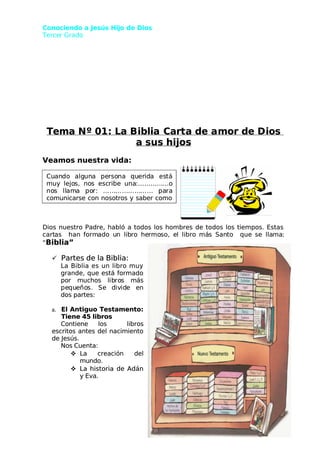 Conociendo a Jesús Hijo de Dios
Conociendo a Jesús Hijo de Dios
 Terce
 Tercer Grado
r Grado
Tema N
Tema Nº 01
º 01: La B
: La Biblia
iblia Cart
Carta de a
a de amor de D
mor de Dios
ios
a sus hijos
a sus hijos
Veamos nuestra vida:
Veamos nuestra vida:
Dios nuestro Padre, habló a todos los hombres de todos los tiempos. Estas
Dios nuestro Padre, habló a todos los hombres de todos los tiempos. Estas
cart
cartas
as han
han form
formado u
ado un lib
n libro he
ro hermo
rmoso, e
so, el libro
l libro má
más San
s Santo
to que
que se lla
se llama
ma:
:
“
“Biblia”
Biblia”

 Partes de la Biblia:
Partes de la Biblia:
La Biblia es un libro muy
La Biblia es un libro muy
grande, que está formado
grande, que está formado
p
po
or
r m
mu
uc
ch
ho
os
s l
lib
ibro
ros
s m
má
ás
s
pe
pequ
que
eño
ños.
s. Se
Se d
div
ivid
ide
e e
en
n
dos partes:
dos partes:
a.
a. El Antiguo Testamento:
El Antiguo Testamento:
Tiene 45 libros
Tiene 45 libros
C
Co
on
nt
ti
ie
en
ne
e l
lo
os
s l
li
ib
br
ro
os
s
escritos antes del nacimiento
escritos antes del nacimiento
de Jesús.
de Jesús.
Nos Cuenta:
Nos Cuenta:

 L
La
a c
cr
re
ea
ac
ci
ió
ón
n d
de
el
l
mundo.
mundo.

 La historia de Adán
La historia de Adán
y Eva.
y Eva.
2
2
Cu
Cuan
ando
do alg
algun
una
a pe
perso
rsona
na qu
quer
erid
ida
a es
está
tá
muy
muy lejo
lejos,
s, no
nos
s esc
escribe
ribe una
una:…………
:…………...o
...o
no
nos
s ll
llam
ama
a po
por:
r: ……
…………
…………
…………
…… pa
para
ra
comunicarse con nosotros y saber como
comunicarse con nosotros y saber como
 