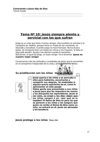 Conociendo a Jesús Hijo de Dios
 Tercer Grado
…………………………………………………………………………………..
…………………………………………………………………………………..
Tema Nº 10: Jesús siempre atento y
servicial con los que sufren
 Jorge es un niño que tiene muchos amigos. Pero prefiere la amistad y la
compañía de Pedrito, porque tiene un modo de ser excelente; es
educado y estudioso. Cuando juega no hace trampas. Nunca busca
pelea. Se comporta bien con todos los chicos y los mayores. Si falla en
algo pide perdón. Ayuda a los demás cuando lo necesitan.
Buscamos, al igual de Jorge, un buen amigo. Ya lo tenemos ¡Jesús es
nuestro mejor amigo!.
Conozcamos más las actitudes y cualidades de Jesús que lo convierten
en el compañero inseparable de tu vida y al que debemos imitar.
Su predilección son los niños Marcos 10,13-16
 Jesús quería a los niños y se acercaba a
ellos para hablarles, escucharlos y
compartir sus alegrías. Se molestaba si
alguien quería apartarlos de el, como lo
apreciamos en este pasaje
Había gente que presentaba a sus niños
a Jesús para que les impusiera las manos
y los discípulos los reprendieron. Jesús al
ver esto, se enojó y les dijo: dejen que
los niños vengan a mí. ¿por qué se lo
impiden? El Reino de Dios es para los que
se parecen a los niños y les aseguro que
quien no reciba el Reino de Dios como un
niño, no entrará en él. Jesús los abrazaba
y los bendecía.
 Jesús protege a los niños Mateo 18,6
29
 