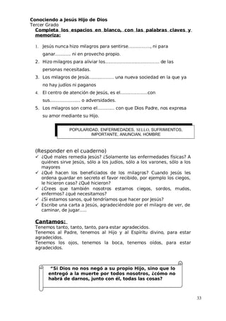 Conociendo a Jesús Hijo de Dios
 Tercer Grado
Completa los espacios en blanco, con las palabras claves y
memoriza:
1.  Jesús nunca hizo milagros para sentirse……………, ni para
ganar……….. ni en provecho propio.
2. Hizo milagros para aliviar los………………………………. de las
personas necesitadas.
3. Los milagros de Jesús…………….. una nueva sociedad en la que ya
no hay judíos ni paganos
4. El centro de atención de Jesús, es el……………….con
sus………………… o adversidades.
5. Los milagros son como el………... con que Dios Padre, nos expresa
su amor mediante su Hijo.
(Responder en el cuaderno)
 ¿Qué males remedia Jesús? ¿Solamente las enfermedades físicas? A
quiénes sirve Jesús, sólo a los judíos, sólo a los varones, sólo a los
mayores
 ¿Qué hacen los beneficiados de los milagros? Cuando Jesús les
ordena guardar en secreto el favor recibido, por ejemplo los ciegos,
le hicieron caso? ¿Qué hicieron?
 ¿Crees que también nosotros estamos ciegos, sordos, mudos,
enfermos? ¿qué necesitamos?
 ¿Si estamos sanos, qué tendríamos que hacer por Jesús?
 Escribe una carta a Jesús, agradeciéndole por el milagro de ver, de
caminar, de jugar…..
Cantamos:
 Tenemos tanto, tanto, tanto, para estar agradecidos.
 Tenemos al Padre, tenemos al Hijo y al Espíritu divino, para estar
agradecidos.
 Tenemos los ojos, tenemos la boca, tenemos oídos, para estar
agradecidos.
“Si Dios no nos negó a su propio Hijo, sino que lo
entregó a la muerte por todos nosotros, ¿cómo no
habrá de darnos, junto con él, todas las cosas?
33
POPULARIDAD, ENFERMEDADES, SELLO, SUFRIMIENTOS,
IMPORTANTE, ANUNCIAN, HOMBRE
 