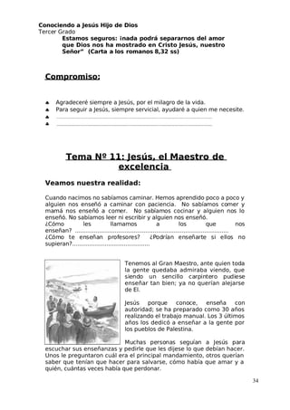 Conociendo a Jesús Hijo de Dios
 Tercer Grado
Estamos seguros: ¡nada podrá separarnos del amor
que Dios nos ha mostrado en Cristo Jesús, nuestro
Señor” (Carta a los romanos 8,32 ss)
Compromiso:
♣ Agradeceré siempre a Jesús, por el milagro de la vida.
♣ Para seguir a Jesús, siempre servicial, ayudaré a quien me necesite.
♣
♣
Tema Nº 11: Jesús, el Maestro de
excelencia
Veamos nuestra realidad:
Cuando nacimos no sabíamos caminar. Hemos aprendido poco a poco y
alguien nos enseñó a caminar con paciencia. No sabíamos comer y
mamá nos enseñó a comer. No sabíamos cocinar y alguien nos lo
enseñó. No sabíamos leer ni escribir y alguien nos enseñó.
¿Cómo les llamamos a los que nos
enseñan? .........................................................................................
¿Cómo te enseñan profesores? ¿Podrían enseñarte si ellos no
supieran?.............................................
 Tenemos al Gran Maestro, ante quien toda
la gente quedaba admiraba viendo, que
siendo un sencillo carpintero pudiese
enseñar tan bien; ya no querían alejarse
de El.
 Jesús porque conoce, enseña con
autoridad; se ha preparado como 30 años
realizando el trabajo manual. Los 3 últimos
años los dedicó a enseñar a la gente por
los pueblos de Palestina.
Muchas personas seguían a Jesús para
escuchar sus enseñanzas y pedirle que les dijese lo que debían hacer.
Unos le preguntaron cuál era el principal mandamiento, otros querían
saber que tenían que hacer para salvarse, cómo había que amar y a
quién, cuántas veces había que perdonar.
34
 