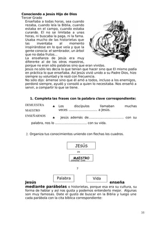 MAESTRO
Conociendo a Jesús Hijo de Dios
 Tercer Grado
Enseñaba a todas horas, sea cuando
rezaba, cuando leía la Biblia, cuando
estaba en el campo, cuando estaba
curando. El no se limitaba a unas
horas, ni buscaba la paga, ni la fama.
Usaba mucho de las historietas que
las inventaba al momento
inspirándose en lo que veía y que la
gente conocía: el sembrador, un árbol
que no daba frutos...
La enseñanza de Jesús era muy
diferente al de los otros maestros,
porque no eran sólo palabras sino que eran vividas.
 Jesús no sólo les decía lo que tenían que hacer sino que El mismo podía
en práctica lo que enseñaba. Así Jesús vivió unido a su Padre Dios, hizo
siempre su voluntad y le rezó con frecuencia.
No sólo dijo: ámense sino que él amó a todos, incluso a los enemigos,
perdonó siempre, ayudó y consoló a quien lo necesitaba. Nos enseñó a
servir, a compartir lo que se tiene.
1. Completa las frases con la palabra clave correspondiente:
♣ Los discípulos llamaban muchas
veces .............................. a Jesús.
♣ Jesús además de.................................... con su
palabra, nos lo ................................. con su vida.
2. Organiza tus conocimientos uniendo con flechas los cuadros.
 Jesús enseña
mediante parábolas o historietas, porque esa era su cultura, su
forma de hablar y así nos gusta y podemos entenderlo mejor. Algunas
son muy famosas. Date el gusto de buscar en la Biblia y luego une
cada parábola con la cita bíblica correspondiente:
35
DEMUESTRA
MAESTRO
ENSEÑARNOS
JESÚS
Palabra Vida
es
enseña con
y
 