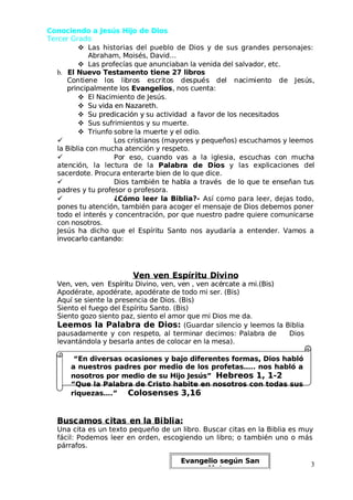 Conociendo a Jesús Hijo de Dios
Conociendo a Jesús Hijo de Dios
 Terce
 Tercer Grado
r Grado

 Las historias del pueblo de Dios y de sus grandes personajes:
Las historias del pueblo de Dios y de sus grandes personajes:
Abraham, Moisés, David…
Abraham, Moisés, David…

 Las profecías que anunciaban la venida del salvador, etc.
Las profecías que anunciaban la venida del salvador, etc.
 b.
 b. El Nuevo Testamento tiene 27 libros
El Nuevo Testamento tiene 27 libros
C
Co
ont
ntie
iene
ne lo
los
s li
lib
bro
ros
s e
esc
scri
rito
tos
s de
desp
spu
ués
és de
del
l na
nac
cim
imie
ient
nto
o de
de Je
Jesú
sús,
s,
principalmente los
principalmente los Evangelios
Evangelios, nos cuenta:
, nos cuenta:

 El Nacimiento de Jesús.
El Nacimiento de Jesús.

 Su vida en Nazareth.
Su vida en Nazareth.

 Su predicación y
Su predicación y su actividad
su actividad a favor
a favor de los nec
de los necesitados
esitados

 Sus sufrimientos y su muerte.
Sus sufrimientos y su muerte.

  Triunfo
 Triunfo sobre
sobre la mu
la muerte y
erte y el odio
el odio.
.

 Los cristianos (mayores y pequeños) escuchamos y leemos
Los cristianos (mayores y pequeños) escuchamos y leemos
la Biblia con mucha atención y respeto.
la Biblia con mucha atención y respeto.

 Po
Por
r es
eso,
o, cu
cuan
ando
do va
vas
s a
a la
la ig
igles
lesia,
ia, esc
escuc
ucha
has
s co
con
n mu
much
cha
a
at
aten
enci
ción
ón,
, la
la le
lect
ctur
ura
a de
de la
la Pa
Pala
labr
bra
a de
de Di
Dios
os y
y las
las ex
expl
plic
icac
acio
ione
nes
s de
del
l
sacerdote. Procura enterarte bien de lo que dice.
sacerdote. Procura enterarte bien de lo que dice.

 Dios tam
Dios también te hab
bién te habla a través
la a través de lo que te en
de lo que te enseñan tu
señan tus
s
padres y tu profesor o profesora.
padres y tu profesor o profesora.

 ¿Cómo leer la Biblia?-
¿Cómo leer la Biblia?- Así como para leer, dejas todo,
Así como para leer, dejas todo,
pones tu atención, también para acoger el mensaje de Dios debemos poner
pones tu atención, también para acoger el mensaje de Dios debemos poner
todo el interés y concentración, por que nuestro padre quiere comunicarse
todo el interés y concentración, por que nuestro padre quiere comunicarse
con nosotros.
con nosotros.
 Jesús
 Jesús ha
ha dicho
dicho que
que el
el Espírit
Espíritu
u Sant
Santo
o nos
nos ayudaría
ayudaría a
a enten
entender.
der. Vam
Vamos
os a
a
invocarlo cantando:
invocarlo cantando:
Ven
Ven ven
ven E
Espír
spíritu
itu Divi
Divino
no
Ven, ven, ven
Ven, ven, ven Espíritu Divino, ven, ve
Espíritu Divino, ven, ven , ven acé
n , ven acércate a mi.(Bis)
rcate a mi.(Bis)
Apodérate, apodérate, apodérate de todo mi ser. (Bis)
Apodérate, apodérate, apodérate de todo mi ser. (Bis)
Aquí se siente la presencia de Dios. (Bis)
Aquí se siente la presencia de Dios. (Bis)
Siento el fuego del Espíritu Santo. (Bis)
Siento el fuego del Espíritu Santo. (Bis)
Siento gozo siento paz, siento el amor que mi Dios me da.
Siento gozo siento paz, siento el amor que mi Dios me da.
Leemos la Palabra de Dios:
Leemos la Palabra de Dios: (Guardar silencio y leemos la Biblia
(Guardar silencio y leemos la Biblia
pausad
pausadamen
amente
te y
y con
con respeto
respeto,
, al
al termin
terminar
ar decim
decimos:
os: Palabr
Palabra
a de
de Dios
Dios
levantándola y besarla antes de colocar en la mesa).
levantándola y besarla antes de colocar en la mesa).
“En diversas ocasiones y bajo diferentes formas, Dios habló
“En diversas ocasiones y bajo diferentes formas, Dios habló
a nuestros padres por medio de los profetas….. nos habló a
a nuestros padres por medio de los profetas….. nos habló a
nosotros por medio de su Hijo Jesús”
nosotros por medio de su Hijo Jesús” Hebreos 1, 1-2
Hebreos 1, 1-2
“Que la Palabra de Cristo habite en nosotros con todas sus
“Que la Palabra de Cristo habite en nosotros con todas sus
riquezas….”
riquezas….” Colosenses 3,16
Colosenses 3,16
Busc
Buscamos c
amos citas
itas en la Bi
en la Bibli
blia:
a:
Una cita es un texto pequeño de un libro. Buscar citas en la Biblia es muy
Una cita es un texto pequeño de un libro. Buscar citas en la Biblia es muy
fácil: Podemos leer en orden, escogiendo un libro; o también uno o más
fácil: Podemos leer en orden, escogiendo un libro; o también uno o más
párrafos.
párrafos.
3
3
Evangelio según San
Evangelio según San
 