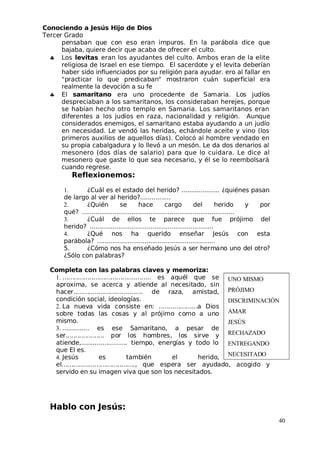 Conociendo a Jesús Hijo de Dios
 Tercer Grado
pensaban que con eso eran impuros. En la parábola dice que
bajaba, quiere decir que acaba de ofrecer el culto.
♣ Los levitas eran los ayudantes del culto. Ambos eran de la elite
religiosa de Israel en ese tiempo. El sacerdote y el levita deberían
haber sido influenciados por su religión para ayudar. ero al fallar en
"practicar lo que predicaban" mostraron cuán superficial era
realmente la devoción a su fe
♣ El samaritano era uno procedente de Samaria. Los judíos
despreciaban a los samaritanos, los consideraban herejes, porque
se habían hecho otro templo en Samaria. Los samaritanos eran
diferentes a los judíos en raza, nacionalidad y religión. Aunque
considerados enemigos, el samaritano estaba ayudando a un judío
en necesidad. Le vendó las heridas, echándole aceite y vino (los
primeros auxilios de aquellos días). Colocó al hombre vendado en
su propia cabalgadura y lo llevó a un mesón. Le da dos denarios al
mesonero (dos días de salario) para que lo cuidara. Le dice al
mesonero que gaste lo que sea necesario, y él se lo reembolsará
cuando regrese.
Reflexionemos:
1. ¿Cuál es el estado del herido? .................... ¿quiénes pasan
de largo al ver al herido?................
2. ¿Quién se hace cargo del herido y por
qué? ................................................................................
3. ¿Cuál de ellos te parece que fue prójimo del
herido? .................................................................
4. ¿Qué nos ha querido enseñar Jesús con esta
parábola? ..............................................................
5. ¿Cómo nos ha enseñado Jesús a ser hermano uno del otro?
¿Sólo con palabras?
Completa con las palabras claves y memoriza:
1. .............................................. es aquél que se
aproxima, se acerca y atiende al necesitado, sin
hacer.................................... de raza, amistad,
condición social, ideologías.
2. La nueva vida consiste en: ....................a Dios
sobre todas las cosas y al prójimo como a uno
mismo.
3. .............. es ese Samaritano, a pesar de
ser.................... por los hombres, los sirve y
atiende,........................ tiempo, energías y todo lo
que El es.
4. Jesús es también el herido,
el......................................, que espera ser ayudado, acogido y
servido en su imagen viva que son los necesitados.
Hablo con Jesús:
40
UNO MISMO
PRÓJIMO
DISCRIMINACIÓN
AMAR 
JESÚS
RECHAZADO
ENTREGANDO
 NECESITADO
 