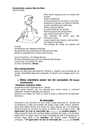 Conociendo a Jesús Hijo de Dios
 Tercer Grado
Para sentir angustia por la miseria del
mundo
Señor, enséñame
a no contentarme con amar a los míos.
Enséñame a pensar en todos lo demás;
a amar aquellos que nadie ama.
Señor, haz que sienta
el sufrimiento de los demás.
Dame la gracia de comprender
que cada minuto de mi vida
hay millones de seres, que son
hermanos míos,
y que mueren de miseria y de hambre
sin haberlo merecido.
 Ten piedad de todos los pobres del
mundo
Perdónanos por haberlos olvidado.
No permitas que pretenda ser feliz para mi solo.
Dame la angustia de la miseria del mundo.
que mi oración y mi trabajo de hoy
te sean ofrecidos para que las miserias disminuyan.
y para que mi corazón se abra
al amor verdadero. Amen.
Me comprometo:
 Jesús me pide que sea prójimo. Visitaré a alguien que necesita de mi
ayuda, llevándole algo para compartir. Invitaré a mis amigos para ir en
grupo.
 Dios siembra amor en mi corazón: El buen
sembrador
Veamos nuestra vida:
Imaginemos que estamos en el campo:
¿Qué cosas vemos? ¿En las chacras que cosas crecen y cultivan?
¿Quiénes habrán trabajado las tierras?
Salimos con todos los niños y niñas al patio y aplicamos la siguiente
dinámica:
El mercado:
Ubicamos a los alumnos en una ronda, luego ponemos el nombre de
un producto a cada uno pueden ser (papa, trigo, maíz, olluco, cebolla)
para esto todos tienen que tener su lugar (puede ser una pequeña
piedra) luego el monitor se pone al medio de la ronda y dice: “ El
agricultor se fue al mercado de:………….. y vendió papas” y
todos quienes tiene ese nombre deben cambiar de lugar; y el monitor
debe tomar un lugar, quien no haya cambiado de sitio o se queda en el
mismo lugar pasa a ser monitor, del mismo modo mandará la
consigna: “ El agricultor se fue al mercado de: ……….. y vendió
41
 